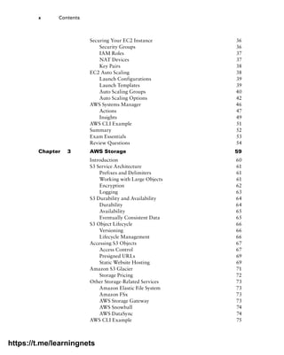 x Contents
Securing Your EC2 Instance 36
Security Groups 36
IAM Roles 37
NAT Devices 37
Key Pairs 38
EC2 Auto Scaling 38
Launch Configurations 39
Launch Templates 39
Auto Scaling Groups 40
Auto Scaling Options 42
AWS Systems Manager 46
Actions 47
Insights 49
AWS CLI Example 51
Summary 52
Exam Essentials 53
Review Questions 54
Chapter 3 AWS Storage 59
Introduction 60
S3 Service Architecture 61
Prefixes and Delimiters 61
Working with Large Objects 61
Encryption 62
Logging 63
S3 Durability and Availability 64
Durability 64
Availability 65
Eventually Consistent Data 65
S3 Object Lifecycle 66
Versioning 66
Lifecycle Management 66
Accessing S3 Objects 67
Access Control 67
Presigned URLs 69
Static Website Hosting 69
Amazon S3 Glacier 71
Storage Pricing 72
Other Storage-Related Services 73
Amazon Elastic File System 73
Amazon FSx 73
AWS Storage Gateway 73
AWS Snowball 74
AWS DataSync 74
AWS CLI Example 75
https://t.me/learningnets
 