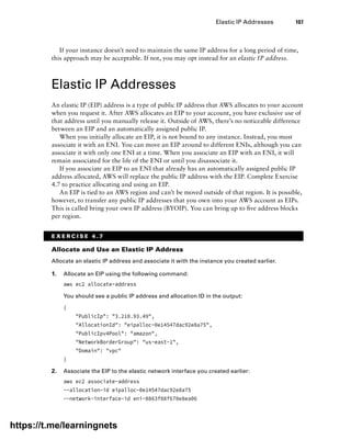 Elastic IP Addresses 107
If your instance doesn’t need to maintain the same IP address for a long period of time,
this approach may be acceptable. If not, you may opt instead for an elastic IP address.
Elastic IP Addresses
An elastic IP (EIP) address is a type of public IP address that AWS allocates to your account
when you request it. After AWS allocates an EIP to your account, you have exclusive use of
that address until you manually release it. Outside of AWS, there’s no noticeable difference
between an EIP and an automatically assigned public IP.
When you initially allocate an EIP, it is not bound to any instance. Instead, you must
associate it with an ENI. You can move an EIP around to different ENIs, although you can
associate it with only one ENI at a time. When you associate an EIP with an ENI, it will
remain associated for the life of the ENI or until you disassociate it.
If you associate an EIP to an ENI that already has an automatically assigned public IP
address allocated, AWS will replace the public IP address with the EIP. Complete Exercise
4.7 to practice allocating and using an EIP.
An EIP is tied to an AWS region and can’t be moved outside of that region. It is possible,
however, to transfer any public IP addresses that you own into your AWS account as EIPs.
This is called bring your own IP address (BYOIP). You can bring up to five address blocks
per region.
E X E R C I S E 4 . 7
Allocate and Use an Elastic IP Address
Allocate an elastic IP address and associate it with the instance you created earlier.
1. Allocate an EIP using the following command:
aws ec2 allocate-address
You should see a public IP address and allocation ID in the output:
{
PublicIp: 3.210.93.49,
AllocationId: eipalloc-0e14547dac92e8a75,
PublicIpv4Pool: amazon,
NetworkBorderGroup: us-east-1,
Domain: vpc
}
2. Associate the EIP to the elastic network interface you created earlier:
aws ec2 associate-address
--allocation-id eipalloc-0e14547dac92e8a75
--network-interface-id eni-0863f88f670e8ea06
https://t.me/learningnets
 