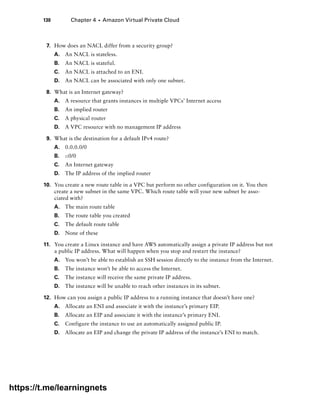 130 Chapter 4 ■ Amazon Virtual Private Cloud
7. How does an NACL differ from a security group?
A. An NACL is stateless.
B. An NACL is stateful.
C. An NACL is attached to an ENI.
D. An NACL can be associated with only one subnet.
8. What is an Internet gateway?
A. A resource that grants instances in multiple VPCs’ Internet access
B. An implied router
C. A physical router
D. A VPC resource with no management IP address
9. What is the destination for a default IPv4 route?
A. 0.0.0.0/0
B. ::0/0
C. An Internet gateway
D. The IP address of the implied router
10. You create a new route table in a VPC but perform no other configuration on it. You then
create a new subnet in the same VPC. Which route table will your new subnet be asso-
ciated with?
A. The main route table
B. The route table you created
C. The default route table
D. None of these
11. You create a Linux instance and have AWS automatically assign a private IP address but not
a public IP address. What will happen when you stop and restart the instance?
A. You won’t be able to establish an SSH session directly to the instance from the Internet.
B. The instance won’t be able to access the Internet.
C. The instance will receive the same private IP address.
D. The instance will be unable to reach other instances in its subnet.
12. How can you assign a public IP address to a running instance that doesn’t have one?
A. Allocate an ENI and associate it with the instance’s primary EIP.
B. Allocate an EIP and associate it with the instance’s primary ENI.
C. Configure the instance to use an automatically assigned public IP.
D. Allocate an EIP and change the private IP address of the instance’s ENI to match.
https://t.me/learningnets
 