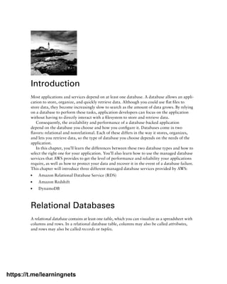 Introduction
Most applications and services depend on at least one database. A database allows an appli-
cation to store, organize, and quickly retrieve data. Although you could use flat files to
store data, they become increasingly slow to search as the amount of data grows. By relying
on a database to perform these tasks, application developers can focus on the application
without having to directly interact with a filesystem to store and retrieve data.
Consequently, the availability and performance of a database-backed application
depend on the database you choose and how you configure it. Databases come in two
flavors: relational and nonrelational. Each of these differs in the way it stores, organizes,
and lets you retrieve data, so the type of database you choose depends on the needs of the
application.
In this chapter, you’ll learn the differences between these two database types and how to
select the right one for your application. You’ll also learn how to use the managed database
services that AWS provides to get the level of performance and reliability your applications
require, as well as how to protect your data and recover it in the event of a database failure.
This chapter will introduce three different managed database services provided by AWS:
■
■ Amazon Relational Database Service (RDS)
■
■ Amazon Redshift
■
■ DynamoDB
Relational Databases
A relational database contains at least one table, which you can visualize as a spreadsheet with
columns and rows. In a relational database table, columns may also be called ­
attributes,
and rows may also be called records or tuples.
https://t.me/learningnets
 