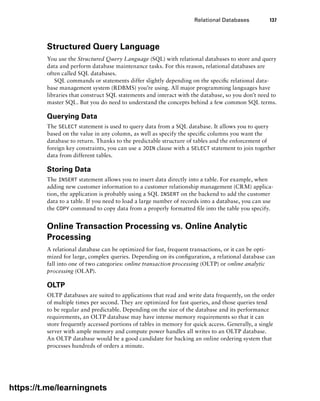 Relational Databases 137
Structured Query Language
You use the Structured Query Language (SQL) with relational databases to store and query
data and perform database maintenance tasks. For this reason, relational databases are
often called SQL databases.
SQL commands or statements differ slightly depending on the specific relational data-
base management system (RDBMS) you’re using. All major programming languages have
libraries that construct SQL statements and interact with the database, so you don’t need to
master SQL. But you do need to understand the concepts behind a few common SQL terms.
Querying Data
The SELECT statement is used to query data from a SQL database. It allows you to query
based on the value in any column, as well as specify the specific columns you want the
database to return. Thanks to the predictable structure of tables and the enforcement of
foreign key constraints, you can use a JOIN clause with a SELECT statement to join together
data from different tables.
Storing Data
The INSERT statement allows you to insert data directly into a table. For example, when
adding new customer information to a customer relationship management (CRM) applica-
tion, the application is probably using a SQL INSERT on the backend to add the customer
data to a table. If you need to load a large number of records into a database, you can use
the COPY command to copy data from a properly formatted file into the table you specify.
Online Transaction Processing vs. Online Analytic
Processing
A relational database can be optimized for fast, frequent transactions, or it can be opti-
mized for large, complex queries. Depending on its configuration, a relational database can
fall into one of two categories: online transaction processing (OLTP) or online analytic
processing (OLAP).
OLTP
OLTP databases are suited to applications that read and write data frequently, on the order
of multiple times per second. They are optimized for fast queries, and those queries tend
to be regular and predictable. Depending on the size of the database and its performance
requirements, an OLTP database may have intense memory requirements so that it can
store frequently accessed portions of tables in memory for quick access. Generally, a single
server with ample memory and compute power handles all writes to an OLTP database.
An OLTP database would be a good candidate for backing an online ordering system that
processes hundreds of orders a minute.
https://t.me/learningnets
 