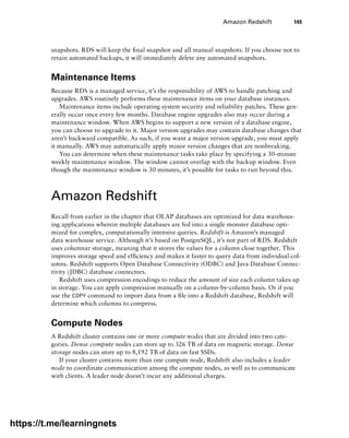 Amazon Redshift 149
snapshots. RDS will keep the final snapshot and all manual snapshots. If you choose not to
retain automated backups, it will immediately delete any automated snapshots.
Maintenance Items
Because RDS is a managed service, it’s the responsibility of AWS to handle patching and
upgrades. AWS routinely performs these maintenance items on your database instances.
Maintenance items include operating system security and reliability patches. These gen-
erally occur once every few months. Database engine upgrades also may occur during a
maintenance window. When AWS begins to support a new version of a database engine,
you can choose to upgrade to it. Major version upgrades may contain database changes that
aren’t backward compatible. As such, if you want a major version upgrade, you must apply
it manually. AWS may automatically apply minor version changes that are nonbreaking.
You can determine when these maintenance tasks take place by specifying a 30-minute
weekly maintenance window. The window cannot overlap with the backup window. Even
though the maintenance window is 30 minutes, it’s possible for tasks to run beyond this.
Amazon Redshift
Recall from earlier in the chapter that OLAP databases are optimized for data warehous-
ing applications wherein multiple databases are fed into a single monster database opti-
mized for complex, computationally intensive queries. Redshift is Amazon’s managed
data warehouse service. Although it’s based on PostgreSQL, it’s not part of RDS. Redshift
uses columnar storage, meaning that it stores the values for a column close together. This
improves storage speed and efficiency and makes it faster to query data from individual col-
umns. Redshift supports Open Database Connectivity (ODBC) and Java Database Connec-
tivity (JDBC) database connectors.
Redshift uses compression encodings to reduce the amount of size each column takes up
in storage. You can apply compression manually on a column-by-column basis. Or if you
use the COPY command to import data from a file into a Redshift database, Redshift will
determine which columns to compress.
Compute Nodes
A Redshift cluster contains one or more compute nodes that are divided into two cate-
gories. Dense compute nodes can store up to 326 TB of data on magnetic storage. Dense
storage nodes can store up to 8,192 TB of data on fast SSDs.
If your cluster contains more than one compute node, Redshift also includes a leader
node to coordinate communication among the compute nodes, as well as to communicate
with clients. A leader node doesn’t incur any additional charges.
https://t.me/learningnets
 