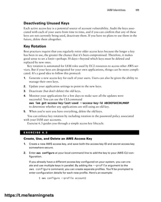 IAM Identities 171
Deactivating Unused Keys
Each active access key is a potential source of account vulnerability. Audit the keys asso-
ciated with each of your users from time to time, and if you can confirm that any of these
keys are not currently being used, deactivate them. If you have no plans to use them in the
future, delete them altogether.
Key Rotation
Best practices require that you regularly retire older access keys because the longer a key
has been in use, the greater the chance that it’s been compromised. Therefore, it makes
good sense to set a limit—perhaps 30 days—beyond which keys must be deleted and
replaced by new ones.
Key rotation is automated for IAM roles used by EC2 resources to access other AWS ser-
vices. But if your keys are designated for your own applications, things can be more compli-
cated. It’s a good idea to follow this protocol:
1. Generate a new access key for each of your users. Users can also be given the ability to
manage their own keys.
2. Update your application settings to point to the new keys.
3. Deactivate (but don’t delete) the old keys.
4. Monitor your applications for a few days to make sure all the updates were
­
successful. You can use the CLI command
aws iam get-access-key-last-used --access-key-id ABCDEFGHIJKLMNOP
to determine whether any applications are still using an old key.
5. When you’re sure you have everything, delete the old keys.
You can enforce key rotation by including rotation in the password policy associated
with your IAM user accounts.
Exercise 6.3 guides you through a simple access key lifecycle.
E X E R C I S E 6 . 3
Create, Use, and Delete an AWS Access Key
1. Create a new AWS access key, and save both the access key ID and secret access key
somewhere secure.
2. Enter aws configure at your local command line to add the key to your AWS CLI con-
figuration.
If you already have a different access key configured on your system, you can cre-
ate and use multiple keys in parallel. By adding the --profile argument to the
aws configure command, you can create separate profiles. You’ll be prompted to
enter configuration details for each new profile. Here’s an example:
$ aws configure --profile account2
https://t.me/learningnets
 