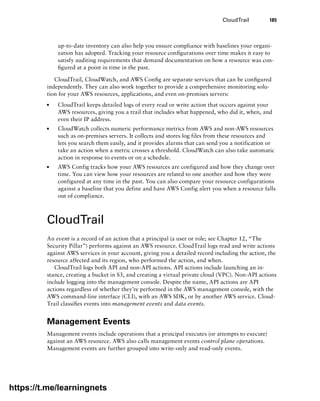 CloudTrail 185
up-to-date inventory can also help you ensure compliance with baselines your organi-
zation has adopted. Tracking your resource configurations over time makes it easy to
satisfy auditing requirements that demand documentation on how a resource was con-
figured at a point in time in the past.
CloudTrail, CloudWatch, and AWS Config are separate services that can be configured
independently. They can also work together to provide a comprehensive monitoring solu-
tion for your AWS resources, applications, and even on-premises servers:
■
■ CloudTrail keeps detailed logs of every read or write action that occurs against your
AWS resources, giving you a trail that includes what happened, who did it, when, and
even their IP address.
■
■ CloudWatch collects numeric performance metrics from AWS and non-AWS resources
such as on-premises servers. It collects and stores log files from these resources and
lets you search them easily, and it provides alarms that can send you a notification or
take an action when a metric crosses a threshold. CloudWatch can also take automatic
action in response to events or on a schedule.
■
■ AWS Config tracks how your AWS resources are configured and how they change over
time. You can view how your resources are related to one another and how they were
configured at any time in the past. You can also compare your resource configurations
against a baseline that you define and have AWS Config alert you when a resource falls
out of compliance.
CloudTrail
An event is a record of an action that a principal (a user or role; see Chapter 12, “The
Security Pillar”) performs against an AWS resource. CloudTrail logs read and write actions
against AWS services in your account, giving you a detailed record including the action, the
resource affected and its region, who performed the action, and when.
CloudTrail logs both API and non-API actions. API actions include launching an in-
stance, creating a bucket in S3, and creating a virtual private cloud (VPC). Non-API actions
include logging into the management console. Despite the name, API actions are API
actions regardless of whether they’re performed in the AWS management console, with the
AWS command-line interface (CLI), with an AWS SDK, or by another AWS service. Cloud-
Trail classifies events into management events and data events.
Management Events
Management events include operations that a principal executes (or attempts to execute)
against an AWS resource. AWS also calls management events control plane operations.
Management events are further grouped into write-only and read-only events.
https://t.me/learningnets
 