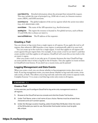 CloudTrail 187
userIdentity Detailed information about the principal that initiated the request.
This may include the type of principal (e.g., IAM role or user), its Amazon resource
name (ARN), and IAM username.
eventSource The global endpoint of the service against which the action was taken
(e.g., ec2.amazonaws.com).
eventName The name of the API operation (e.g., RunInstances).
awsRegion The region the resource is located in. For global services, such as Route
53 and IAM, this is always us-east-1.
sourceIPAddress The IP address of the requester.
Creating a Trail
You can choose to log events from a single region or all regions. If you apply the trail to all
regions, then whenever AWS launches a new region, it automatically adds it to your trail.
You can create up to five trails for a single region. A trail that applies to all regions will
count against this per-region limit. For example, if you create a trail in us-east-1 and then
create another trail that applies to all regions, CloudTrail will count this as two trails in the
us-east-1 region.
After you create a trail, it can take up to 15 minutes between the time CloudTrail logs
an event and the time it writes a log file to the S3 bucket. This also applies to events written
to CloudTrail event history. If you don’t see a recent event, just be patient!
Logging Management and Data Events
When you create a trail, you can choose whether to log management events, data events, or
both. If you log management events, you must choose whether to log read-only events, write-
only events, or both. This allows you to log read-only and write-only events to ­
separate trails.
Complete Exercise 7.1 to create a trail that logs write-only events in all regions.
E X E R C I S E 7.1
Create a Trail
In this exercise, you’ll configure CloudTrail to log write-only management events in
all regions.
1. Browse to the CloudTrail service console and click the Create Trail button.
2. Under Trail Name, enter a trail name of your choice. Names must be at least three
characters and can’t contain spaces.
3. Under the Storage Location heading, select Create New S3 Bucket. Enter the name
of the S3 bucket you want to use. Remember that bucket names must be glob-
ally unique.
https://t.me/learningnets
 