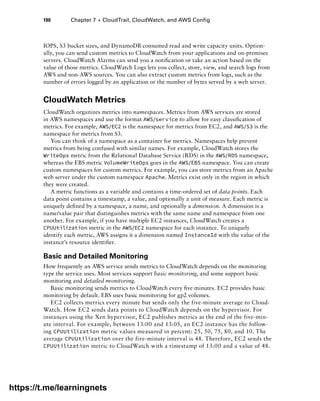 190 Chapter 7 ■ CloudTrail, CloudWatch, and AWS Config
IOPS, S3 bucket sizes, and DynamoDB consumed read and write capacity units. Option-
ally, you can send custom metrics to CloudWatch from your applications and on-premises
servers. CloudWatch Alarms can send you a notification or take an action based on the
value of those metrics. CloudWatch Logs lets you collect, store, view, and search logs from
AWS and non-AWS sources. You can also extract custom metrics from logs, such as the
number of errors logged by an application or the number of bytes served by a web server.
CloudWatch Metrics
CloudWatch organizes metrics into namespaces. Metrics from AWS services are stored
in AWS namespaces and use the format AWS/service to allow for easy classification of
metrics. For example, AWS/EC2 is the namespace for metrics from EC2, and AWS/S3 is the
namespace for metrics from S3.
You can think of a namespace as a container for metrics. Namespaces help prevent
metrics from being confused with similar names. For example, CloudWatch stores the
WriteOps metric from the Relational Database Service (RDS) in the AWS/RDS namespace,
whereas the EBS metric VolumeWriteOps goes in the AWS/EBS namespace. You can create
custom namespaces for custom metrics. For example, you can store metrics from an Apache
web server under the custom namespace Apache. Metrics exist only in the region in which
they were created.
A metric functions as a variable and contains a time-ordered set of data points. Each
data point contains a timestamp, a value, and optionally a unit of measure. Each metric is
uniquely defined by a namespace, a name, and optionally a dimension. A dimension is a
name/value pair that distinguishes metrics with the same name and namespace from one
another. For example, if you have multiple EC2 instances, CloudWatch creates a
CPUUtilization metric in the AWS/EC2 namespace for each instance. To uniquely
­
identify each metric, AWS assigns it a dimension named InstanceId with the value of the
instance’s resource identifier.
Basic and Detailed Monitoring
How frequently an AWS service sends metrics to CloudWatch depends on the monitoring
type the service uses. Most services support basic monitoring, and some support basic
monitoring and detailed monitoring.
Basic monitoring sends metrics to CloudWatch every five minutes. EC2 provides basic
monitoring by default. EBS uses basic monitoring for gp2 volumes.
EC2 collects metrics every minute but sends only the five-minute average to Cloud-
Watch. How EC2 sends data points to CloudWatch depends on the hypervisor. For
instances using the Xen hypervisor, EC2 publishes metrics at the end of the five-min-
ute interval. For example, between 13:00 and 13:05, an EC2 instance has the follow-
ing CPUUtilization metric values measured in percent: 25, 50, 75, 80, and 10. The
average CPUUtilization over the five-minute interval is 48. Therefore, EC2 sends the
CPUUtilization metric to CloudWatch with a timestamp of 13:00 and a value of 48.
https://t.me/learningnets
 