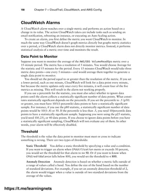 198 Chapter 7 ■ CloudTrail, CloudWatch, and AWS Config
CloudWatch Alarms
A CloudWatch alarm watches over a single metric and performs an action based on a
change in its value. The action CloudWatch takes can include tasks such as sending an
email notification, rebooting an instance, or executing an Auto Scaling action.
To create an alarm, you first define the metric you want CloudWatch to monitor. In
much the same way CloudWatch doesn’t graph metrics directly but graphs metric statistics
over a period, a CloudWatch alarm does not directly monitor metrics. Instead, it performs
statistical analysis of a metric over time and monitors the result.
Data Point to Monitor
Suppose you want to monitor the average of the AWS/EBS VolumeReadOps metric over a
15-minute period. The metric has a resolution of 5 minutes. You would choose Average for
the statistic and 15 minutes for the period. Every 15 minutes CloudWatch would take three
metric data points—one every 5 minutes—and would average them together to generate a
single data point to monitor.
You should set the period equal to or greater than the resolution of the metric. If you set
a lower period, such as one minute, CloudWatch will look for a data point every minute,
but because the metric updates only once every five minutes, it will count four of the five
metrics as missing. This will result in the alarm not working properly.
If you use a percentile for the statistic, you must also select whether to ignore data
points until the alarm collects a statistically significant number of data points. What consti-
tutes statistically significant depends on the percentile. If you set the percentile to .5 (p50)
or greater, you must have 10/1(1-percentile) data points to have a statistically significant
sample. For instance, if you use the p80 statistic, a statistically significant number of data
points would be 10/(1-.8) or 50. If the percentile is less than .5, you need 10/percentile data
points to have a statistically significant sample. Supposing you were using the p25 statistic,
you’d need 10/(.25), or 40 data points. If you choose to ignore data points before you have
a statistically significant sampling, CloudWatch will not evaluate any of them. In other
words, your alarm will be effectively disabled.
Threshold
The threshold is the value the data point to monitor must meet or cross to indicate
something is wrong. There are two types of thresholds:
Static Threshold You define a static threshold by specifying a value and a condition.
If you want to trigger an alarm when CPUUtilization meets or exceeds 50 percent,
you would set the threshold for that alarm to = 50. Or if you want to know when
CPUCreditBalance falls below 800, you would set the threshold to  800.
Anomaly Detection Anomaly detection is based on whether a metric falls outside of
a range of values called a band. You define the size of the band based on the number
of standard deviations. For example, if you set an anomaly detection threshold of 2,
the alarm would trigger when a value is outside of two standard deviations from the
average of the values.
https://t.me/learningnets
 