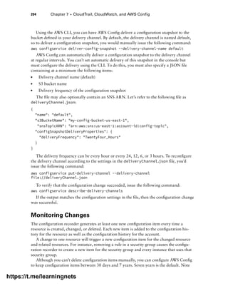 204 Chapter 7 ■ CloudTrail, CloudWatch, and AWS Config
Using the AWS CLI, you can have AWS Config deliver a configuration snapshot to the
bucket defined in your delivery channel. By default, the delivery channel is named default,
so to deliver a configuration snapshot, you would manually issue the following command:
aws configservice deliver-config-snapshot --delivery-channel-name default
AWS Config can automatically deliver a configuration snapshot to the delivery channel
at regular intervals. You can’t set automatic delivery of this snapshot in the console but
must configure the delivery using the CLI. To do this, you must also specify a JSON file
containing at a minimum the following items:
■
■ Delivery channel name (default)
■
■ S3 bucket name
■
■ Delivery frequency of the configuration snapshot
The file may also optionally contain an SNS ARN. Let’s refer to the following file as
deliveryChannel.json:
{
name: default,
s3BucketName: my-config-bucket-us-east-1,
snsTopicARN: arn:aws:sns:us-east-1:account-id:config-topic,
configSnapshotDeliveryProperties: {
deliveryFrequency: TwentyFour_Hours
}
}
The delivery frequency can be every hour or every 24, 12, 6, or 3 hours. To reconfigure
the delivery channel according to the settings in the deliveryChannel.json file, you’d
issue the following command:
aws configservice put-delivery-channel --delivery-channel
file://deliveryChannel.json
To verify that the configuration change succeeded, issue the following command:
aws configservice describe-delivery-channels
If the output matches the configuration settings in the file, then the configuration change
was successful.
Monitoring Changes
The configuration recorder generates at least one new configuration item every time a
resource is created, changed, or deleted. Each new item is added to the configuration his-
tory for the resource as well as the configuration history for the account.
A change to one resource will trigger a new configuration item for the changed resource
and related resources. For instance, removing a rule in a security group causes the configu-
ration recorder to create a new item for the security group and every instance that uses that
security group.
Although you can’t delete configuration items manually, you can configure AWS Config
to keep configuration items between 30 days and 7 years. Seven years is the default. Note
https://t.me/learningnets
 
