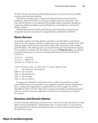 The Domain Name System 213
205.251.242.103, then things would quickly get chaotic. So, there’s got to be a reliable,
top-down administration authority.
The Internet naming system is maintained within the domain name hierarchy
namespace, which controls the use of human-readable names. It’s a hierarchy in the
sense that the Internet can be segmented into multiple smaller namespaces through the
assignment of blocks of public or private IP addresses or through the use of top-level
domains (TLDs).
Both the Internet Protocol (IP) and the domain name hierarchy are administered
through the Internet Corporation for Assigned Names and Numbers (ICANN).
Name Servers
Associating a domain name like amazon.com with its actual IP address is the job of a
name server. All computers will have a simple name server database available locally. That
database might contain entries associating hostnames (like localhost) with an appro-
priate IP address. The following code is an example of the /etc/hosts file from a typical
Linux machine. It includes a line that allows you to enter fileserver.com in your browser
to open the home page of a web server running within the local network with the IP
192.168.1.5.
127.0.0.1 localhost
127.0.1.1 MyMachine
192.168.1.5 fileserver.com
# The following lines are desirable for IPv6 capable hosts
::1 ip6-localhost ip6-loopback
fe00::0 ip6-localnet
ff00::0 ip6-mcastprefix
ff02::1 ip6-allnodes
ff02::2 ip6-allrouters
If a query isn’t satisfied by a local name server, it will be forwarded to one of the
external DNS name servers specified in your computer’s network interface configuration.
Such a configuration might point to a public DNS server like Google’s at 8.8.8.8 or
OpenDNS at 208.67.222.222. Their job is to provide an IP address matching the domain
name you entered so that your application (a web browser, for instance) can complete
your request.
Domains and Domain Names
In terms of Internet addressing, a domain is one or more servers, data repositories, or other
digital resources identified by a single domain name. A domain name is a name that has
been registered for the domain; that registered name is used to direct network requests to
the domain’s resources.
https://t.me/learningnets
 