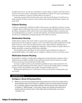 Amazon Route 53 221
parallel resources in, say, the ap-southeast-1 and eu-west-1 regions. You then create a
record set for each resource using latency-based policies in Route 53, with one pointing to
your ap-southeast-1 resource and the other to eu-west-1.
Assuming you gave both record sets the same value for Set ID, Route 53 will know to
direct requests for those resources to the instance that will provide the lowest latency for
each client.
Failover Routing
A failover routing policy will direct traffic to the resource you identify as primary as long
as health checks confirm that the resource is running properly. Should the primary resource
go offline, subsequent traffic will be sent to the resource defined within a second record
set and designated as secondary. As with other policies, the desired relationship between
record sets is established by using matching set ID values for each set.
Geolocation Routing
Unlike latency policies that route traffic to answer data requests as quickly as possible,
geolocation uses the continent, country, or U.S. state where the request originated to decide
what resource to send. This can help you focus your content delivery, allowing you to
deliver web pages in customer-appropriate languages, restrict content to regions where it’s
legally permitted, or generate parallel sales campaigns.
You should be aware that Route 53 will sometimes fail to identify the origin of a
requesting IP address. You might want to configure a default record to cover those cases.
Multivalue Answer Routing
It’s possible to combine a health check configuration with multivalue routing to make a
deployment more highly available. Each multivalue-based record set points to a single
resource and can be associated with a health check.
As many as eight records can be pointed to parallel resources and connected to one
another through matching set ID values. Route 53 will use the health checks to monitor
resource status and randomly route traffic among the healthy resources.
Working through Exercise 8.3 will show you the way the failover routing policy pro-
cess works.
E X E R C I S E 8 . 3
Configure a Route 53 Routing Policy
1. Make sure you have two separate web-facing resources running. You could create a
second Apache web server instance in addition to the one you launched in Exercise
8.1, or perhaps create a simple static website in S3 the way you did in Exercise 3.4
in Chapter 3, “AWS Storage.” In this case, though, your bucket name will have to
exactly match the domain name. That might mean something like secondary
.example.com.
https://t.me/learningnets
 