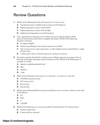 228 Chapter 8 ■ The Domain Name System and Network Routing
Review Questions
1. Which of the following describes the function of a name server?
A. Translating human-readable domain names into IP addresses
B. Registering domain names with ICANN
C. Registering domain names with VeriSign
D. Applying routing policies to network packets
2. Your organization is planning a new website and you’re putting together all the
pieces of information you’ll need to complete the project. Which of the following
describes a domain?
A. An object’s FQDN
B. Policies controlling the way remote requests are resolved
C. One or more servers, data repositories, or other digital resources identified by a single
domain name
D. A label used to direct network requests to a domain’s resources
3. You need to decide which kind of website name will best represent its purpose. Part of
that task will involve choosing a top-level domain (TLD). Which of the following is an
example of a TLD?
A. amazon.com/documentation/
B. aws.
C. amazon.
D. .com
4. Which of the following is the name of a record type— as used—in a zone file?
A. CNAME (canonical name)
B. TTL (time to live)
C. Record type
D. Record data
5. Which of the following DNS record types should you use to associate a domain name with
an IP address?
A. NS
B. SOA
C. A
D. CNAME
6. Which of the following are services provided by Amazon Route 53? (Choose three.)
A. Domain registration
B. Content delivery network
https://t.me/learningnets
 