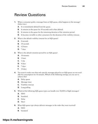 Review Questions 241
Review Questions
1. When a consumer grabs a message from an SQS queue, what happens to the message?
(Select two.)
A. It is immediately deleted from the queue.
B. It remains in the queue for 30 seconds and is then deleted.
C. It remains in the queue for the remaining duration of the retention period.
D. It becomes invisible to other consumers for the duration of the visibility timeout.
2. What is the default visibility timeout for an SQS queue?
A. 0 seconds
B. 30 seconds
C. 12 hours
D. 7 days
3. What is the default retention period for an SQS queue?
A. 30 minutes
B. 1 hour
C. 1 day
D. 4 days
E. 7 days
F. 14 days
4. You want to make sure that only specific messages placed in an SQS queue are not avail-
able for consumption for 10 minutes. Which of the following settings can you use to
achieve this?
A. Delay queue
B. Message timer
C. Visibility timeout
D. Long polling
5. Which of the following SQS queue types can handle over 50,000 in-flight messages?
A. FIFO
B. Standard
C. Delay
D. Short
6. What SQS queue type always delivers messages in the order they were received?
A. FIFO
B. Standard
https://t.me/learningnets
 