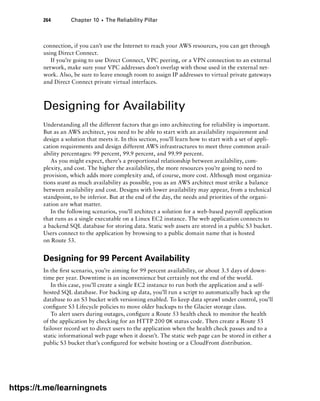 264 Chapter 10 ■ The Reliability Pillar
connection, if you can’t use the Internet to reach your AWS resources, you can get through
using Direct Connect.
If you’re going to use Direct Connect, VPC peering, or a VPN connection to an external
network, make sure your VPC addresses don’t overlap with those used in the external net-
work. Also, be sure to leave enough room to assign IP addresses to virtual private gateways
and Direct Connect private virtual interfaces.
Designing for Availability
Understanding all the different factors that go into architecting for reliability is important.
But as an AWS architect, you need to be able to start with an availability requirement and
design a solution that meets it. In this section, you’ll learn how to start with a set of appli-
cation requirements and design different AWS infrastructures to meet three common avail-
ability percentages: 99 percent, 99.9 percent, and 99.99 percent.
As you might expect, there’s a proportional relationship between availability, com-
plexity, and cost. The higher the availability, the more resources you’re going to need to
provision, which adds more complexity and, of course, more cost. Although most organiza-
tions want as much availability as possible, you as an AWS architect must strike a balance
between availability and cost. Designs with lower availability may appear, from a technical
standpoint, to be inferior. But at the end of the day, the needs and priorities of the organi-
zation are what matter.
In the following scenarios, you’ll architect a solution for a web-based payroll application
that runs as a single executable on a Linux EC2 instance. The web application connects to
a backend SQL database for storing data. Static web assets are stored in a public S3 bucket.
Users connect to the application by browsing to a public domain name that is hosted
on Route 53.
Designing for 99 Percent Availability
In the first scenario, you’re aiming for 99 percent availability, or about 3.5 days of down-
time per year. Downtime is an inconvenience but certainly not the end of the world.
In this case, you’ll create a single EC2 instance to run both the application and a self-
hosted SQL database. For backing up data, you’ll run a script to automatically back up the
database to an S3 bucket with versioning enabled. To keep data sprawl under control, you’ll
configure S3 Lifecycle policies to move older backups to the Glacier storage class.
To alert users during outages, configure a Route 53 health check to monitor the health
of the application by checking for an HTTP 200 OK status code. Then create a Route 53
failover record set to direct users to the application when the health check passes and to a
static informational web page when it doesn’t. The static web page can be stored in either a
public S3 bucket that’s configured for website hosting or a CloudFront distribution.
https://t.me/learningnets
 