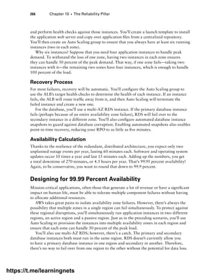 266 Chapter 10 ■ The Reliability Pillar
and perform health checks against those instances. You’ll create a launch template to install
the application web server and copy over application files from a centralized repository.
You’ll then create an Auto Scaling group to ensure that you always have at least six running
instances (two in each zone).
Why six instances? Suppose that you need four application instances to handle peak
demand. To withstand the loss of one zone, having two instances in each zone ensures
they can handle 50 percent of the peak demand. That way, if one zone fails—taking two
instances with it—the remaining two zones have four instances, which is enough to handle
100 percent of the load.
Recovery Process
For most failures, recovery will be automatic. You’ll configure the Auto Scaling group to
use the ALB’s target health checks to determine the health of each instance. If an instance
fails, the ALB will route traffic away from it, and then Auto Scaling will terminate the
failed instance and create a new one.
For the database, you’ll use a multi-AZ RDS instance. If the primary database instance
fails (perhaps because of an entire availability zone failure), RDS will fail over to the
secondary instance in a different zone. You’ll also configure automated database instance
snapshots to guard against database corruption. Enabling automated snapshots also enables
point-in-time recovery, reducing your RPO to as little as five minutes.
Availability Calculation
Thanks to the resilience of the redundant, distributed architecture, you expect only two
unplanned outage events per year, lasting 60 minutes each. Software and operating system
updates occur 10 times a year and last 15 minutes each. Adding up the numbers, you get
a total downtime of 270 minutes, or 4.5 hours per year. That’s 99.95 percent availability!
Again, to be conservative, you want to round that down to 99.9 percent.
Designing for 99.99 Percent Availability
Mission-critical applications, often those that generate a lot of revenue or have a significant
impact on human life, must be able to tolerate multiple component failures without having
to allocate additional resources.
AWS takes great pains to isolate availability zone failures. However, there’s always the
possibility that multiple zones in a single region can fail simultaneously. To protect against
these regional disruptions, you’ll simultaneously run application instances in two different
regions, an active region and a passive region. Just as in the preceding scenario, you’ll use
Auto Scaling to provision the instances into multiple availability zones in each region and
ensure that each zone can handle 50 percent of the peak load.
You’ll also use multi-AZ RDS; however, there’s a catch. The primary and secondary
database instances both must run in the same region. RDS doesn’t currently allow you
to have a primary database instance in one region and secondary in another. Therefore,
there’s no way to fail over from one region to the other without the potential for data loss.
https://t.me/learningnets
 