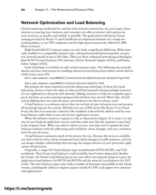284 Chapter 11 ■ The Performance Efficiency Pillar
Network Optimization and Load Balancing
Cloud computing workloads live and die with network connectivity. So, you’ve got a keen
interest in ensuring your resources and customers are able to connect with and access
your resources as quickly and reliably as possible. The geolocation and latency-based
routing provided by Route 53 and CloudFront are important elements of a strong net-
working policy, as are VPC endpoints and the high-speed connectivity offered by AWS
Direct Connect.
High-bandwidth EC2 instance types can also make a significant difference. When man-
ually enabled on a compatible instance type, enhanced networking functionality can give
you network speeds of up to 100 Gbps. There are three enhanced networking technologies:
Intel 82599 Virtual Function (VF) interface, Elastic Network Adapter (ENA), and Elastic
Fabric Adapter (EFA).
Each technology is available on only certain instance types. The following sites provide
details and clear instructions for enabling enhanced networking from within various flavors
of the Linux server OS:
docs.aws.amazon.com/AWSEC2/latest/UserGuide/enhanced-networking.html
docs.aws.amazon.com/AWSEC2/latest/UserGuide/efa.html
But perhaps the most important network enhancing technology of them all is load
balancing. Sooner or later the odds are that you’ll find yourself running multiple instances
of your application to keep up with demand. Adding resources to help out a popular app is
great, but how are your customers going to find all those new servers? Won’t they all still
end up fighting their way into the poor, overworked server they’ve always used?
A load balancer is a software service that sits in front of your infrastructure and answers
all incoming requests for content. Whether you use a DNS server like Route 53 or Cloud-
Front, the idea is to associate a domain (like example.com) with the address used by your
load balancer rather than to any one of your application servers.
When the balancer receives a request, it will, as illustrated in Figure 11.1, route it to any
one of your backend application servers and then make sure that the response is sent back
to the original client. When you add or remove servers, you only need to update the load
balancer software with the addressing and availability status changes, and your customers
won’t be any the wiser.
A load balancer automates much of the process for you. Because the service is scalable,
you don’t need to worry about unexpected and violent changes in traffic patterns, and you
can design complex relationships that leverage the unique features of your particular appli-
cation infrastructure.
Originally, a single EC2 load balancer type would handle HTTP, HTTPS, and TCP
workloads. That Classic load balancer is still available, but it’s been deprecated. Besides
the Classic, the Elastic Load Balancing service now offers two separate balancer types: the
application load balancer for HTTP and HTTPS and the network load balancer for TCP
traffic. The new balancer types come with a number of functions unavailable to the Classic
version, including the ability to register targets outside the VPC and support for container-
ized applications.
https://t.me/learningnets
 