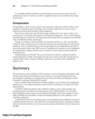 294 Chapter 11 ■ The Performance Efficiency Pillar
As it’s highly scalable and fully managed, Kinesis streams maintain near-real-time
performance and, by extension, can have a significant impact on overall data processing
performance.
Compression
If bandwidth is a finite resource and it’s not practical to reduce the volume of data you’re
regularly transferring, there’s still hope. You can either reduce the size of your data or
bypass the network with its built-in limits altogether.
How do you reduce data size? By borrowing a solution that, once upon a time, was a
necessary part of working with expensive and limited storage space. Are you old enough to
remember how we used to fit a full operating system along with our program and work files
onto a 10 MB drive? Disk compression.
Storage is no longer a serious problem, but network transfers are. You can, therefore,
stretch the value you get from your network connections by compressing your data before
sending it. This is something that can be incorporated into your application code. But it’s
also used directly within some AWS services. CloudFront, for instance, can be configured
to automatically compress the files sent in response to client requests, greatly reducing
download times.
And bypassing the network? You can ask Amazon to send you a physical petabyte-
sized storage device called a Snowball. You copy your archives onto the encrypted device
and then ship it back to Amazon. Within a short time, your data will be uploaded to
buckets in S3.
Summary
The performance and availability of EC2 instances can be managed by choosing the right
instance type and by provisioning as many instances as necessary through Auto Scal-
ing. Compute workloads can sometimes be more effectively delivered through serverless
(Lambda) or container (Docker/ECS) models.
Access to EBS volume-based data and data reliability can be enhanced by configuring
RAID arrays. Cross-region replication and S3 transfer acceleration can improve S3 data
administration.
Carefully configuring details such as schemas, indexes, views, option groups, and
parameter groups can improve the performance of your RDS databases. For manually
hosted databases, latency issues can be addressed through volume class (magnetic versus
SSD) and IOPS level; durability is improved through replication; and scalability can be
manually configured.
Load balancers listen for incoming requests and distribute them intelligently among all
available backend resources. This allows for automated health checks and request routing
policies that make the best use of your resources and provide the best end-user experience
possible.
https://t.me/learningnets
 