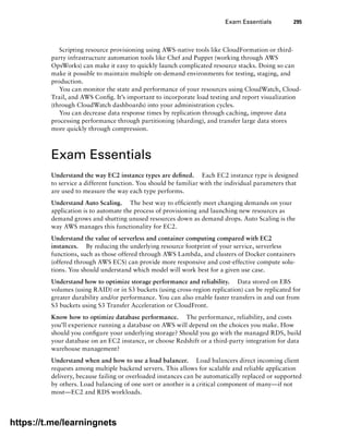 Exam Essentials 295
Scripting resource provisioning using AWS-native tools like CloudFormation or third-
party infrastructure automation tools like Chef and Puppet (working through AWS
OpsWorks) can make it easy to quickly launch complicated resource stacks. Doing so can
make it possible to maintain multiple on-demand environments for testing, staging, and
production.
You can monitor the state and performance of your resources using CloudWatch, Cloud-
Trail, and AWS Config. It’s important to incorporate load testing and report visualization
(through CloudWatch dashboards) into your administration cycles.
You can decrease data response times by replication through caching, improve data
processing performance through partitioning (sharding), and transfer large data stores
more quickly through compression.
Exam Essentials
Understand the way EC2 instance types are defined. Each EC2 instance type is designed
to service a different function. You should be familiar with the individual parameters that
are used to measure the way each type performs.
Understand Auto Scaling. The best way to efficiently meet changing demands on your
application is to automate the process of provisioning and launching new resources as
demand grows and shutting unused resources down as demand drops. Auto Scaling is the
way AWS manages this functionality for EC2.
Understand the value of serverless and container computing compared with EC2
instances. By reducing the underlying resource footprint of your service, serverless
functions, such as those offered through AWS Lambda, and clusters of Docker containers
(offered through AWS ECS) can provide more responsive and cost-effective compute solu-
tions. You should understand which model will work best for a given use case.
Understand how to optimize storage performance and reliability. Data stored on EBS
volumes (using RAID) or in S3 buckets (using cross-region replication) can be replicated for
greater durability and/or performance. You can also enable faster transfers in and out from
S3 buckets using S3 Transfer Acceleration or CloudFront.
Know how to optimize database performance. The performance, reliability, and costs
you’ll experience running a database on AWS will depend on the choices you make. How
should you configure your underlying storage? Should you go with the managed RDS, build
your database on an EC2 instance, or choose Redshift or a third-party integration for data
warehouse management?
Understand when and how to use a load balancer. Load balancers direct incoming client
requests among multiple backend servers. This allows for scalable and reliable application
delivery, because failing or overloaded instances can be automatically replaced or supported
by others. Load balancing of one sort or another is a critical component of many—if not
most—EC2 and RDS workloads.
https://t.me/learningnets
 