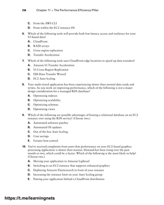298 Chapter 11 ■ The Performance Efficiency Pillar
C. From the AWS CLI
D. From within the EC2 instance OS
6. Which of the following tools will provide both low-latency access and resilience for your
S3-based data?
A. CloudFront
B. RAID arrays
C. Cross-region replication
D. Transfer Acceleration
7. Which of the following tools uses CloudFront edge locations to speed up data transfers?
A. Amazon S3 Transfer Acceleration
B. S3 Cross-Region Replication
C. EBS Data Transfer Wizard
D. EC2 Auto Scaling
8. Your multi-tiered application has been experiencing slower than normal data reads and
writes. As you work on improving performance, which of the following is not a major
design consideration for a managed RDS database?
A. Optimizing indexes
B. Optimizing scalability
C. Optimizing schemas
D. Optimizing views
9. Which of the following are possible advantages of hosting a relational database on an EC2
instance over using the RDS service? (Choose two.)
A. Automated software patches
B. Automated OS updates
C. Out of the box Auto Scaling
D. Cost savings
E. Greater host control
10. You’ve received complaints from users that performance on your EC2-based graphics
processing application is slower than normal. Demand has been rising over the past
month or two, which could be a factor. Which of the following is the most likely to help?
(Choose two.)
A. Moving your application to Amazon Lightsail
B. Switching to an EC2 instance that supports enhanced graphics
C. Deploying Amazon Elasticsearch in front of your instance
D. Increasing the instance limit on your Auto Scaling group
E. Putting your application behind a CloudFront distribution
https://t.me/learningnets
 