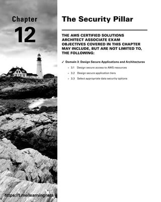 The Security Pillar
THE AWS CERTIFIED SOLUTIONS
ARCHITECT ASSOCIATE EXAM
OBJECTIVES COVERED IN THIS CHAPTER
MAY INCLUDE, BUT ARE NOT LIMITED TO,
THE FOLLOWING:
✓
✓ Domain 3: Design Secure Applications and Architectures
■
■ 3.1 Design secure access to AWS resources
■
■ 3.2 Design secure application tiers
■
■ 3.3 Select appropriate data security options
Chapter
12
https://t.me/learningnets
 