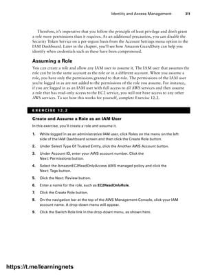 Identity and Access Management 311
Therefore, it’s imperative that you follow the principle of least privilege and don’t grant
a role more permissions than it requires. As an additional precaution, you can disable the
Security Token Service on a per-region basis from the Account Settings menu option in the
IAM Dashboard. Later in the chapter, you’ll see how Amazon GuardDuty can help you
identify when credentials such as these have been compromised.
Assuming a Role
You can create a role and allow any IAM user to assume it. The IAM user that assumes the
role can be in the same account as the role or in a different account. When you assume a
role, you have only the permissions granted to that role. The permissions of the IAM user
you’re logged in as are not added to the permissions of the role you assume. For instance,
if you are logged in as an IAM user with full access to all AWS services and then assume
a role that has read-only access to the EC2 service, you will not have access to any other
AWS services. To see how this works for yourself, complete Exercise 12.2.
E X E R C I S E 1 2 . 2
Create and Assume a Role as an IAM User
In this exercise, you’ll create a role and assume it.
1. While logged in as an administrative IAM user, click Roles on the menu on the left
side of the IAM Dashboard screen and then click the Create Role button.
2. Under Select Type Of Trusted Entity, click the Another AWS Account button.
3. Under Account ID, enter your AWS account number. Click the
Next: Permissions button.
4. Select the AmazonEC2ReadOnlyAccess AWS managed policy and click the
Next: Tags button.
5. Click the Next: Review button.
6. Enter a name for the role, such as EC2ReadOnlyRole.
7. Click the Create Role button.
8. On the navigation bar at the top of the AWS Management Console, click your IAM
account name. A drop-down menu will appear.
9. Click the Switch Role link in the drop-down menu, as shown here.
https://t.me/learningnets
 