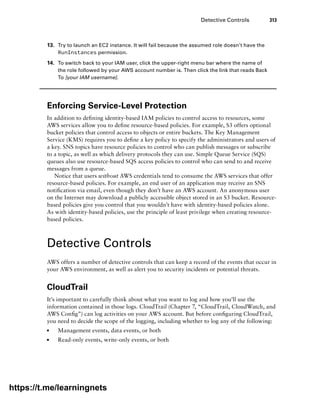 Detective Controls 313
13. Try to launch an EC2 instance. It will fail because the assumed role doesn’t have the
RunInstances permission.
14. To switch back to your IAM user, click the upper-right menu bar where the name of
the role followed by your AWS account number is. Then click the link that reads Back
To [your IAM username].
Enforcing Service-Level Protection
In addition to defining identity-based IAM policies to control access to resources, some
AWS services allow you to define resource-based policies. For example, S3 offers optional
bucket policies that control access to objects or entire buckets. The Key Management
Service (KMS) requires you to define a key policy to specify the administrators and users of
a key. SNS topics have resource policies to control who can publish messages or subscribe
to a topic, as well as which delivery protocols they can use. Simple Queue Service (SQS)
queues also use resource-based SQS access policies to control who can send to and receive
messages from a queue.
Notice that users without AWS credentials tend to consume the AWS services that offer
resource-based policies. For example, an end user of an application may receive an SNS
notification via email, even though they don’t have an AWS account. An anonymous user
on the Internet may download a publicly accessible object stored in an S3 bucket. Resource-
based policies give you control that you wouldn’t have with identity-based policies alone.
As with identity-based policies, use the principle of least privilege when creating resource-
based policies.
Detective Controls
AWS offers a number of detective controls that can keep a record of the events that occur in
your AWS environment, as well as alert you to security incidents or potential threats.
CloudTrail
It’s important to carefully think about what you want to log and how you’ll use the
information contained in those logs. CloudTrail (Chapter 7, “CloudTrail, CloudWatch, and
AWS Config”) can log activities on your AWS account. But before configuring CloudTrail,
you need to decide the scope of the logging, including whether to log any of the following:
■
■ Management events, data events, or both
■
■ Read-only events, write-only events, or both
https://t.me/learningnets
 