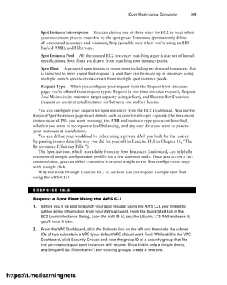 Cost-Optimizing Compute 345
Spot Instance Interruption You can choose one of three ways for EC2 to react when
your maximum price is exceeded by the spot price: Terminate (permanently delete
all associated resources and volumes), Stop (possible only when you’re using an EBS-
backed AMI), and Hibernate.
Spot Instance Pool All the unused EC2 instances matching a particular set of launch
specifications. Spot fleets are drawn from matching spot instance pools.
Spot Fleet A group of spot instances (sometimes including on-demand instances) that
is launched to meet a spot fleet request. A spot fleet can be made up of instances using
multiple launch specifications drawn from multiple spot instance pools.
Request Type When you configure your request from the Request Spot Instances
page, you’re offered three request types: Request (a one-time instance request), Request
And Maintain (to maintain target capacity using a fleet), and Reserve For Duration
(request an uninterrupted instance for between one and six hours).
You can configure your request for spot instances from the EC2 Dashboard. You use the
Request Spot Instances page to set details such as your total target capacity (the maximum
instances or vCPUs you want running), the AMI and instance type you want launched,
whether you want to incorporate load balancing, and any user data you want to pass to
your instances at launch time.
You can define your workload by either using a private AMI you built for the task or
by passing in user data (the way you did for yourself in Exercise 11.1 in Chapter 11, “The
Performance Efficiency Pillar”).
The Spot Advisor, which is available from the Spot Instances Dashboard, can helpfully
recommend sample configuration profiles for a few common tasks. Once you accept a rec-
ommendation, you can either customize it or send it right to the fleet configuration stage
with a single click.
Why not work through Exercise 13.3 to see how you can request a simple spot fleet
using the AWS CLI?
E X E R C I S E 1 3 . 3
Request a Spot Fleet Using the AWS CLI
1. Before you’ll be able to launch your spot request using the AWS CLI, you’ll need to
gather some information from your AWS account. From the Quick Start tab in the
EC2 Launch Instance dialog, copy the AMI ID of, say, the Ubuntu LTS AMI and save it;
you’ll need it later.
2. From the VPC Dashboard, click the Subnets link on the left and then note the subnet
IDs of two subnets in a VPC (your default VPC should work fine). While still in the VPC
Dashboard, click Security Groups and note the group ID of a security group that fits
the permissions your spot instances will require. Since this is only a simple demo,
anything will do. If there aren’t any existing groups, create a new one.
https://t.me/learningnets
 