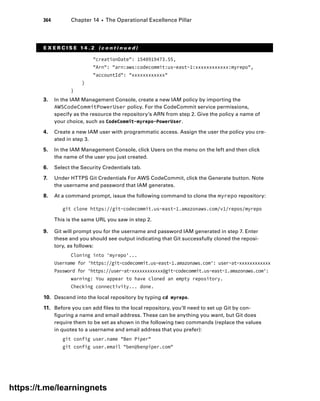 364 Chapter 14 ■ The Operational Excellence Pillar
E X E R C I S E 1 4 . 2 ( c o n t i n u e d )
creationDate: 1540919473.55,
Arn: arn:aws:codecommit:us-east-1:xxxxxxxxxxxx:myrepo,
accountId: xxxxxxxxxxxx
}
}
3. In the IAM Management Console, create a new IAM policy by importing the
AWSCodeCommitPowerUser policy. For the CodeCommit service permissions,
specify as the resource the repository’s ARN from step 2. Give the policy a name of
your choice, such as CodeCommit-myrepo-PowerUser.
4. Create a new IAM user with programmatic access. Assign the user the policy you cre-
ated in step 3.
5. In the IAM Management Console, click Users on the menu on the left and then click
the name of the user you just created.
6. Select the Security Credentials tab.
7. Under HTTPS Git Credentials For AWS CodeCommit, click the Generate button. Note
the username and password that IAM generates.
8. At a command prompt, issue the following command to clone the myrepo repository:
git clone https://git-codecommit.us-east-1.amazonaws.com/v1/repos/myrepo
This is the same URL you saw in step 2.
9. Git will prompt you for the username and password IAM generated in step 7. Enter
these and you should see output indicating that Git successfully cloned the reposi-
tory, as follows:
Cloning into 'myrepo'...
Username for 'https://git-codecommit.us-east-1.amazonaws.com': user-at-xxxxxxxxxxxx
Password for 'https://user-at-xxxxxxxxxxxx@git-codecommit.us-east-1.amazonaws.com':
warning: You appear to have cloned an empty repository.
Checking connectivity... done.
10. Descend into the local repository by typing cd myrepo.
11. Before you can add files to the local repository, you’ll need to set up Git by con-
figuring a name and email address. These can be anything you want, but Git does
require them to be set as shown in the following two commands (replace the values
in quotes to a username and email address that you prefer):
git config user.name Ben Piper
git config user.email ben@benpiper.com
https://t.me/learningnets
 