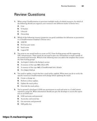 Review Questions 381
Review Questions
1. When using CloudFormation to provision multiple stacks of related resources, by which of
the following should you organize your resources into different stacks? (Choose two.)
A. Cost
B. S3 bucket
C. Lifecycle
D. Ownership
2. Which of the following resource properties are good candidates for definition as parameters
in a CloudFormation template? (Choose two.)
A. AMI ID
B. EC2 key pair name
C. Stack name
D. Logical ID
3. You want to use nested stacks to create an EC2 Auto Scaling group and the supporting
VPC infrastructure. These stacks do not need to pass any information to stacks outside of
the nested stack hierarchy. Which of the following must you add to the template that creates
the Auto Scaling group?
A. An Export field to the Output section
B. A resource of the type AWS::EC2::VPC
C. A resource of the type AWS::CloudFormation::Stack
D. Fn::ImportValue
4. You need to update a stack that has a stack policy applied. What must you do to verify the
specific resources CloudFormation will change before updating the stack?
A. Create a change set.
B. Perform a direct update.
C. Update the stack policy.
D. Override the stack policy.
5. You’ve granted a developer’s IAM user permissions to read and write to a CodeCommit
repository using Git. What information should you give the developer to access the reposi-
tory as an IAM user?
A. IAM username and password
B. Access key and secret key
C. Git username and password
D. SSH public key
https://t.me/learningnets
 