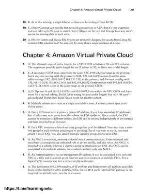 Chapter 4: Amazon Virtual Private Cloud 391
18. B. As of this writing, a single Glacier archive can be no larger than 40 TB.
19. C. Direct Connect can provide fast network connections to AWS, but it’s very expensive
and can take up to 90 days to install. Server Migration Service and Storage Gateway aren’t
meant for moving data at such scale.
20. A. FSx for Lustre and Elastic File System are primarily designed for access from Linux file
systems. EBS volumes can’t be accessed by more than a single instance at a time.
Chapter 4: Amazon Virtual Private Cloud
1. A. The allowed range of prefix lengths for a VPC CIDR is between /16 and /28 inclusive.
The maximum possible prefix length for an IP subnet is /32, so /56 is not a valid length.
2. C. A secondary CIDR may come from the same RFC 1918 address range as the primary,
but it may not overlap with the primary CIDR. 192.168.0.0/24 comes from the same
address range (192.168.0.0–192.168.255.255) as the primary and does not overlap with
192.168.16.0/24; 192.168.0.0/16 and 192.168.16.0/23 both overlap with 192.168.16.0/24;
and 172.31.0.0/16 is not in the same range as the primary CIDR.
3. A, D. Options A and D (10.0.0.0/24 and 10.0.0.0/23) are within the VPC CIDR and leave
room for a second subnet; 10.0.0.0/8 is wrong because prefix lengths less than /16 aren’t
allowed; and 10.0.0.0/16 doesn’t leave room for another subnet.
4. B. Multiple subnets may exist in a single availability zone. A subnet cannot span avail-
ability zones.
5. A. Every ENI must have a primary private IP address. It can have secondary IP addresses,
but all addresses must come from the subnet the ENI resides in. Once created, the ENI
cannot be moved to a different subnet. An ENI can be created independently of an instance
and later attached to an instance.
6. D. Each VPC contains a default security group that can’t be deleted. You can create a secu-
rity group by itself without attaching it to anything. But if you want to use it, you must
attach it to an ENI. You also attach multiple security groups to the same ENI.
7. A. An NACL is stateless, meaning it doesn’t track connection state. Every inbound rule
must have a corresponding outbound rule to permit traffic, and vice versa. An NACL is
attached to a subnet, whereas a security group is attached to an ENI. An NACL can be
associated with multiple subnets, but a subnet can have only one NACL.
8. D. An Internet gateway has no management IP address. It can be associated with only one
VPC at a time and so cannot grant Internet access to instances in multiple VPCs. It is a
logical VPC resource and not a virtual or physical router.
9. A. The destination 0.0.0.0/0 matches all IP prefixes and hence covers all publicly accessible
hosts on the Internet. ::0/0 is an IPv6 prefix, not an IPv4 prefix. An Internet gateway is the
target of the default route, not the destination.
https://t.me/learningnets
 