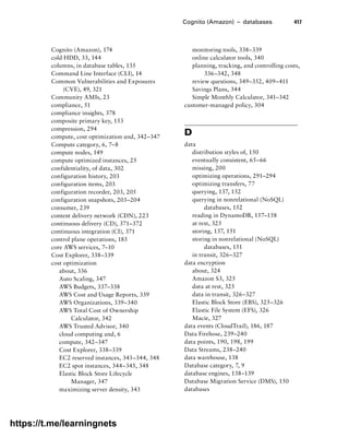 Cognito (Amazon) – databases 417
Cognito (Amazon), 174
cold HDD, 33, 144
columns, in database tables, 135
Command Line Interface (CLI), 14
Common Vulnerabilities and Exposures
(CVE), 49, 321
Community AMIs, 23
compliance, 51
compliance insights, 378
composite primary key, 153
compression, 294
compute, cost optimization and, 342–347
Compute category, 6, 7–8
compute nodes, 149
compute optimized instances, 25
confidentiality, of data, 302
configuration history, 203
configuration items, 203
configuration recorder, 203, 205
configuration snapshots, 203–204
consumer, 239
content delivery network (CDN), 223
continuous delivery (CD), 371–372
continuous integration (CI), 371
control plane operations, 185
core AWS services, 7–10
Cost Explorer, 338–339
cost optimization
about, 336
Auto Scaling, 347
AWS Budgets, 337–338
AWS Cost and Usage Reports, 339
AWS Organizations, 339–340
AWS Total Cost of Ownership
Calculator, 342
AWS Trusted Advisor, 340
cloud computing and, 6
compute, 342–347
Cost Explorer, 338–339
EC2 reserved instances, 343–344, 348
EC2 spot instances, 344–345, 348
Elastic Block Store Lifecycle
Manager, 347
maximizing server density, 343
monitoring tools, 338–339
online calculator tools, 340
planning, tracking, and controlling costs,
336–342, 348
review questions, 349–352, 409–411
Savings Plans, 344
Simple Monthly Calculator, 341–342
customer-managed policy, 304
D
data
distribution styles of, 150
eventually consistent, 65–66
missing, 200
optimizing operations, 291–294
optimizing transfers, 77
querying, 137, 152
querying in nonrelational (NoSQL)
databases, 152
reading in DynamoDB, 157–158
at rest, 325
storing, 137, 151
storing in nonrelational (NoSQL)
databases, 151
in transit, 326–327
data encryption
about, 324
Amazon S3, 325
data at rest, 325
data in transit, 326–327
Elastic Block Store (EBS), 325–326
Elastic File System (EFS), 326
Macie, 327
data events (CloudTrail), 186, 187
Data Firehose, 239–240
data points, 190, 198, 199
Data Streams, 238–240
data warehouse, 138
Database category, 7, 9
database engines, 138–139
Database Migration Service (DMS), 150
databases
https://t.me/learningnets
 