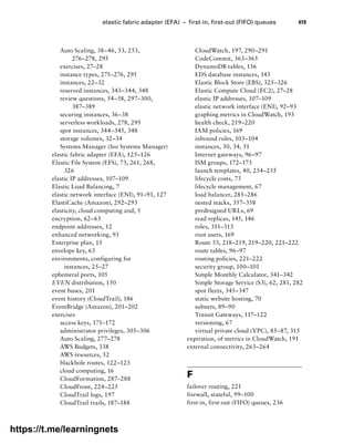 elastic fabric adapter (EFA) – first-in, first-out (FIFO) queues 419
Auto Scaling, 38–46, 53, 253,
276–278, 295
exercises, 27–28
instance types, 275–276, 295
instances, 22–32
reserved instances, 343–344, 348
review questions, 54–58, 297–300,
387–389
securing instances, 36–38
serverless workloads, 278, 295
spot instances, 344–345, 348
storage volumes, 32–34
Systems Manager (See Systems Manager)
elastic fabric adapter (EFA), 125–126
Elastic File System (EFS), 73, 261, 268,
326
elastic IP addresses, 107–109
Elastic Load Balancing, 7
elastic network interface (ENI), 91–93, 127
ElastiCache (Amazon), 292–293
elasticity, cloud computing and, 5
encryption, 62–63
endpoint addresses, 12
enhanced networking, 93
Enterprise plan, 15
envelope key, 63
environments, configuring for
instances, 25–27
ephemeral ports, 105
EVEN distribution, 150
event buses, 201
event history (CloudTrail), 186
EventBridge (Amazon), 201–202
exercises
access keys, 171–172
administrator privileges, 305–306
Auto Scaling, 277–278
AWS Budgets, 338
AWS resources, 52
blackhole routes, 122–123
cloud computing, 16
CloudFormation, 287–288
CloudFront, 224–225
CloudTrail logs, 197
CloudTrail trails, 187–188
CloudWatch, 197, 290–291
CodeCommit, 363–365
DynamoDB tables, 156
EDS database instances, 143
Elastic Block Store (EBS), 325–326
Elastic Compute Cloud (EC2), 27–28
elastic IP addresses, 107–109
elastic network interface (ENI), 92–93
graphing metrics in CloudWatch, 193
health check, 219–220
IAM policies, 169
inbound rules, 103–104
instances, 30, 34, 51
Internet gateways, 96–97
ISM groups, 172–173
launch templates, 40, 254–255
lifecycle costs, 73
lifecycle management, 67
load balancer, 285–286
nested stacks, 357–358
predesigned URLs, 69
read replicas, 145, 146
roles, 311–313
root users, 169
Route 53, 218–219, 219–220, 221–222
route tables, 96–97
routing policies, 221–222
security group, 100–101
Simple Monthly Calculator, 341–342
Simple Storage Service (S3), 62, 281, 282
spot fleets, 345–347
static website hosting, 70
subnets, 89–90
Transit Gateways, 117–122
versioning, 67
virtual private cloud (VPC), 85–87, 315
expiration, of metrics in CloudWatch, 191
external connectivity, 263–264
F
failover routing, 221
firewall, stateful, 99–100
first-in, first-out (FIFO) queues, 236
https://t.me/learningnets
 