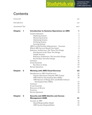 Contents
Foreword xix
Introduction xxi
Assessment Test xxvi
Chapter 1 Introduction to Systems Operations on AWS 1
Systems Operators 2
Deploying Systems 2
Monitoring Systems 2
Optimizing Systems 3
Fortifying Systems 3
Securing Systems 3
AWS Certified SysOps Administrator - Associate 4
Which AWS Services Should You Study? 4
Reference Architecture: The Three-Tier Design 5
Introduction to the Three-Tier Design 5
Sample Scenario 6
Reference Architecture: The Serverless Design 14
Key Product: Serverless Design 17
Summary 18
Exam Essentials 18
Key Pieces to Study 19
Review Questions 20
Chapter 2 Working with AWS Cloud Services 23
Introduction to AWS Cloud Services 24
Systems Operations Using the AWS Toolset 24
AWS Software Development Kits (SDKs) 30
AWS Internet of Things (IoT) and Mobile Software
Development Kits (SDKs) 33
Summary 34
Exam Essentials 35
Resources to Review 35
Exercises 35
Review Questions 38
Chapter 3 Security and AWS Identity and Access
Management (IAM) 41
Security on AWS 43
Shared Responsibility Model 43
AWS Security Responsibilities 43
 