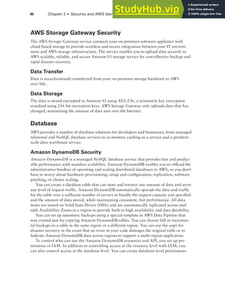 80 Chapter 3 ■ Security and AWS Identity and Access Management (IAM)
AWS Storage Gateway Security
The AWS Storage Gateway service connects your on-premises software appliance with
cloud-based storage to provide seamless and secure integration between your IT environ-
ment and AWS storage infrastructure. The service enables you to upload data securely to
AWS scalable, reliable, and secure Amazon S3 storage service for cost-effective backup and
rapid disaster recovery.
Data Transfer
Data is asynchronously transferred from your on-premises storage hardware to AWS
over SSL.
Data Storage
The data is stored encrypted in Amazon S3 using AES-256, a symmetric key encryption
standard using 256-bit encryption keys. AWS Storage Gateway only uploads data that has
changed, minimizing the amount of data sent over the Internet.
Database
AWS provides a number of database solutions for developers and businesses, from managed
relational and NoSQL database services to in-memory caching as a service and a petabyte-
scale data warehouse service.
Amazon DynamoDB Security
Amazon DynamoDB is a managed NoSQL database service that provides fast and predict-
able performance with seamless scalability. Amazon DynamoDB enables you to offload the
administrative burdens of operating and scaling distributed databases to AWS, so you don’t
have to worry about hardware provisioning, setup and configuration, replication, software
patching, or cluster scaling.
You can create a database table that can store and retrieve any amount of data and serve
any level of request traffic. Amazon DynamoDB automatically spreads the data and traffic
for the table over a sufficient number of servers to handle the request capacity you specified
and the amount of data stored, while maintaining consistent, fast performance. All data
items are stored on Solid State Drives (SSDs) and are automatically replicated across mul-
tiple Availability Zones in a region to provide built-in high availability and data durability.
You can set up automatic backups using a special template in AWS Data Pipeline that
was created just for copying Amazon DynamoDB tables. You can choose full or incremen-
tal backups to a table in the same region or a different region. You can use the copy for
disaster recovery in the event that an error in your code damages the original table or to
federate Amazon DynamoDB data across regions to support a multi-region application.
To control who can use the Amazon DynamoDB resources and API, you set up per-
missions in IAM. In addition to controlling access at the resource level with IAM, you
can also control access at the database level. You can create database-level permissions
 