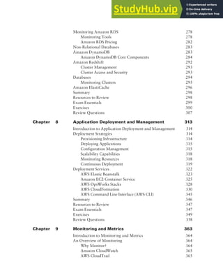 Contents xiii
Monitoring Amazon RDS 278
Monitoring Tools 278
Amazon RDS Pricing 282
Non-Relational Databases 283
Amazon DynamoDB 283
Amazon DynamoDB Core Components 284
Amazon Redshift 292
Cluster Management 293
Cluster Access and Security 293
Databases 294
Monitoring Clusters 295
Amazon ElastiCache 296
Summary 298
Resources to Review 298
Exam Essentials 299
Exercises 300
Review Questions 307
Chapter 8 Application Deployment and Management 313
Introduction to Application Deployment and Management 314
Deployment Strategies 314
Provisioning Infrastructure 314
Deploying Applications 315
Configuration Management 315
Scalability Capabilities 318
Monitoring Resources 318
Continuous Deployment 319
Deployment Services 322
AWS Elastic Beanstalk 323
Amazon EC2 Container Service 325
AWS OpsWorks Stacks 328
AWS CloudFormation 330
AWS Command Line Interface (AWS CLI) 345
Summary 346
Resources to Review 347
Exam Essentials 347
Exercises 349
Review Questions 358
Chapter 9 Monitoring and Metrics 363
Introduction to Monitoring and Metrics 364
An Overview of Monitoring 364
Why Monitor? 364
Amazon CloudWatch 365
AWS CloudTrail 365
 