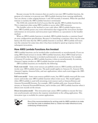 AWS Lambda 129
Because you pay for the resources that are used to run your AWS Lambda function, the
purpose of a timeout is to prevent your AWS Lambda function from running indefinitely.
You can choose a value ranging between 1 and 300 seconds (5 minutes). When the specified
timeout is reached, the AWS Lambda function is terminated.
The IAM role controls the level of access that the specific AWS Lambda function has.
This is important when using AWS Lambda to access other AWS resources.
The handler refers to the method in your code where AWS Lambda begins execu-
tion. AWS Lambda passes any event information that triggered the invocation (further
information on invocation and invocation types follows) as a parameter to the handler
method.
When an AWS Lambda function is invoked, AWS Lambda launches a container based
on your configuration specifications. Because it is launching a container, there may be some
latency the first time that the AWS Lambda function is invoked. AWS Lambda will main-
tain the container for some time after it has been invoked to speed up response time for
subsequent invocations.
How AWS Lambda Functions Are Invoked
AWS Lambda functions can be invoked either synchronously or asynchronously. If you are
using AWS Cloud services to invoke AWS Lambda functions, those AWS Cloud services
control whether the function is invoked synchronously or asynchronously. For example,
if Amazon S3 invokes an AWS Lambda function, it does so asynchronously. In contrast,
Amazon Cognito invokes an AWS Lambda function synchronously.
AWS Lambda functions are invoked by the following:
Push event model Some event sources can publish events to AWS Lambda and directly
invoke your AWS Lambda function. The push model applies to Amazon S3, Amazon SNS,
Amazon Cognito, Amazon Echo, and user applications, where each event triggers the AWS
Lambda function.
Pull event model Some event sources publish events, but AWS Lambda must poll the event
source and invoke your AWS Lambda function when events occur. This model applies
when AWS Lambda is used with streaming event sources such as Amazon Kinesis and
Amazon DynamoDB Streams. For example, AWS Lambda polls your Amazon Kinesis
stream, or Amazon DynamoDB Stream, and it invokes your AWS Lambda function when it
detects new records on the stream.
Direct invocation model This invocation type causes AWS Lambda to execute the func-
tion synchronously and returns the response immediately to the calling application. This
invocation type is available for custom applications.
One of the recommendations for writing code for AWS Lambda is to make
sure that the code is stateless (that is, it does not make reference to any
underlying infrastructure).
 