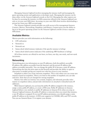 132 Chapter 4 ■ Compute
Managing Amazon Lightsail involves managing the instance itself and managing the
guest operating system and application or developer stack. Managing the instance can be
done either via the Amazon Lightsail console or the CLI. Managing the other aspects can
be done by accessing the instance via SSH connection offered in the Amazon Lightsail con-
sole or via your own SSH client. Accessing via your own SSH client involves downloading a
private key from your AWS account page.
The Amazon Lightsail console provides you with access to five management features:
Connect, Metrics, Networking, Snapshots, and History. Connect gives you the ability to
log in to the guest operating system via the Amazon Lightsail console (versus a separate
SSH client).
Available Metrics
Metrics provides you with information on the following:
■ CPU utilization
■ Network in
■ Network out
■ Status check failed instance (indicates if the specific instance is failing)
■ Status check failed system (indicates if the underlying AWS hardware is failing)
All of these metrics are offered in one-hour, six-hour, one-day, one-week, and two-week
increments.
Networking
Networking gives you information on your IP addresses, both the publicly accessible
IP address (the address accessible from the Internet) and the private IP address (the
address accessible internally). You can change the public IP to become a static IP address.
Networking also lists the ports open on the firewall and provides the ability to open or
close ports as needed, giving you control over who has access to your instance.
Snapshots is where you create and store snapshots. This is also where you can create new
instances based on snapshots. There is no limit to the number of snapshots you can take
and store. Note that you are charged for storing snapshots.
History lists when an instance was created, stopped, and rebooted; provides infor-
mation on snapshots taken; and provides information on attached or detached static IP
addresses.
With Amazon Lightsail, you can keep the public IP address assigned to the instance,
assign a static public IP address, or create a DNS zone. Public IP addresses in Amazon
Lightsail behave very similarly to public IP addresses in Amazon EC2; when you stop an
Amazon Lightsail instance, the public IP address is removed; when you restart that instance,
a new IP address is assigned. If you need IP address persistence, you should assign a static
public IP address to the instance. A DNS zone supports A, CNAME, MX, and TXT records.
You can use Amazon Route 53 to register your domain.
 