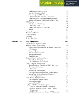 Contents xv
AWS CloudTrail Log Delivery 412
Overview: Creating a Trail 413
Monitoring with AWS CloudTrail 413
AWS CloudTrail vs. Amazon CloudWatch 414
AWS CloudTrail: Trail Naming Requirements 414
Getting and Viewing AWS CloudTrail Log Files 414
AWS Config 417
Ways to Use AWS Config 418
AWS Config Rules 419
AWS Config and AWS CloudTrail 420
Pricing 421
Summary 421
Resources to Review 422
Exam Essentials 423
Exercises 425
Review Questions 438
Chapter 10 High Availability 441
Introduction to High Availability 443
Amazon Simple Queue Service 444
Using Amazon Simple Queue Service to Decouple an
Application 444
Standard Queues 448
First-In, First-Out Queues 448
Dead Letter Queues 449
Shared Queues 449
Amazon Simple Notification Service 450
Mobile Push Messaging 451
Amazon SNS Fan-Out Scenario 451
Highly Available Architectures 452
Network Address Translation (NAT) Gateways 453
Elastic Load Balancing 453
Auto Scaling 454
Session State Management 455
Amazon Elastic Compute Cloud Auto Recovery 455
Scaling Your Amazon Relational Database
Service Deployment 456
Multi-Region High Availability 457
Amazon Simple Storage Service 457
Amazon DynamoDB 457
Amazon Route 53 457
Highly Available Connectivity Options 463
Redundant Active-Active VPN Connections 463
Redundant Active-Active AWS Direct Connect
Connections 465
AWS Direct Connect with Backup VPN Connection 466
 