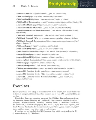 140 Chapter 4 ■ Compute
AWS Personal Health Dashboard: https://phd.aws.amazon.com/
AWS CloudTrail page: http://aws.amazon.com/cloudtrail/
AWS CloudTrail FAQs: https://aws.amazon.com/cloudtrail/faqs/
AWS CloudTrail documentation: https://aws.amazon.com/documentation/cloudtrail/
Amazon CloudWatch page: https://aws.amazon.com/cloudwatch/
Amazon CloudWatch FAQs: https://aws.amazon.com/cloudwatch/faqs
Amazon CloudWatch documentation: https://aws.amazon.com/documentation/
cloudwatch/
AWS Elastic Beanstalk page: https://aws.amazon.com/elasticbeanstalk/
AWS Elastic Beanstalk FAQs: https://aws.amazon.com/elasticbeanstalk/faqs
AWS Elastic Beanstalk documentation: https://aws.amazon.com/documentation/
elastic-beanstalk
AWS Lambda page: https://aws.amazon.com/lambda/
AWS Lambda FAQs: https://aws.amazon.com/lambda/faqs/
AWS Lambda documentation: https://aws.amazon.com/documentation/lambda/
Amazon Lightsail page: https://amazonlightsail.com/
Amazon Lightsail FAQs: https://amazonlightsail.com/docs/
Amazon Lightsail documentation: https://aws.amazon.com/documentation/lightsail/
AWS Batch page: https://aws.amazon.com/batch/
AWS Batch FAQs: https://aws.amazon.com/batch/faqs/
AWS Batch documentation: https://aws.amazon.com/documentation/batch/
Amazon EC2 Container Service page: https://aws.amazon.com/ecs/
Amazon EC2 Container Service FAQs: https://aws.amazon.com/ecs/faqs/
Amazon EC2 Container Service documentation: https://aws.amazon.com/
documentation/ecs/
Exercises
By now you should have set up an account in AWS. If you haven’t, now would be the time
to do so. It is important to note that these exercises are in your AWS account and thus are
not free.
Use the Free Tier when launching resources. The AWS Free Tier applies to participat-
ing services across the following AWS regions: US East (Northern Virginia), US West
(Oregon), US West (Northern California), Canada (Central), EU (London), EU (Ireland),
EU (Frankfurt), Asia Pacific (Singapore), Asia Pacific (Tokyo), Asia Pacific (Sydney), and
South America (Sao Paulo). For more information, see https://aws.amazon.com/s/dm/
optimization/server-side-test/free-tier/free_np/.
If you have not yet installed the AWS Command Line utilities, refer to Exercise 2.1
(Linux) or Exercise 2.2 (Windows).
 