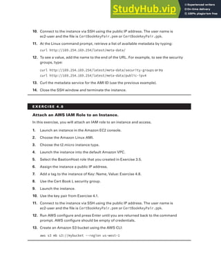 Exercises 145
10. Connect to the instance via SSH using the public IP address. The user name is
ec2-user and the file is CertBookKeyPair.pem or CertBookKeyPair.ppk.
11. At the Linux command prompt, retrieve a list of available metadata by typing:
curl http://169.254.169.254/latest/meta-data/
12. To see a value, add the name to the end of the URL. For example, to see the security
groups, type:
curl http://169.254.169.254/latest/meta-data/security-groups or try
curl http://169.254.169.254/latest/meta-data/public-ipv4
13. Curl the metadata service for the AMI ID (use the previous example).
14. Close the SSH window and terminate the instance.
E x E R C I S E 4 . 8
Attach an AWS IAM Role to an Instance.
In this exercise, you will attach an IAM role to an instance and access.
1. Launch an instance in the Amazon EC2 console.
2. Choose the Amazon Linux AMI.
3. Choose the t2.micro instance type.
4. Launch the instance into the default Amazon VPC.
5. Select the BastionHost role that you created in Exercise 3.5.
6. Assign the instance a public IP address.
7. Add a tag to the instance of Key: Name, Value: Exercise 4.8.
8. Use the Cert Book L security group.
9. Launch the instance.
10. Use the key pair from Exercise 4.1.
11. Connect to the instance via SSH using the public IP address. The user name is
ec2-user and the file is CertBookKeyPair.pem or CertBookKeyPair.ppk.
12. Run AWS configure and press Enter until you are returned back to the command
prompt. AWS configure should be empty of credentials.
13. Create an Amazon S3 bucket using the AWS CLI:
aws s3 mb s3://mybucket --region us-west-1
 