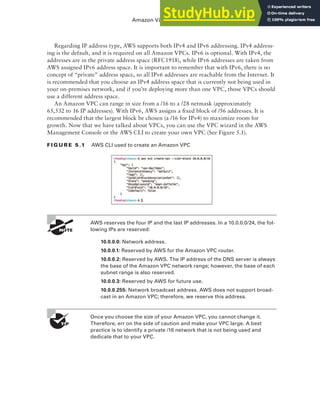 Amazon Virtual Private Cloud (Amazon VPC) 155
Regarding IP address type, AWS supports both IPv4 and IPv6 addressing. IPv4 address-
ing is the default, and it is required on all Amazon VPCs. IPv6 is optional. With IPv4, the
addresses are in the private address space (RFC1918), while IPv6 addresses are taken from
AWS assigned IPv6 address space. It is important to remember that with IPv6, there is no
concept of “private” address space, so all IPv6 addresses are reachable from the Internet. It
is recommended that you choose an IPv4 address space that is currently not being used in
your on-premises network, and if you’re deploying more than one VPC, those VPCs should
use a different address space.
An Amazon VPC can range in size from a /16 to a /28 netmask (approximately
65,532 to 16 IP addresses). With IPv6, AWS assigns a fixed block of /56 addresses. It is
recommended that the largest block be chosen (a /16 for IPv4) to maximize room for
growth. Now that we have talked about VPCs, you can use the VPC wizard in the AWS
Management Console or the AWS CLI to create your own VPC (See Figure 5.1).
f I G u R E 5 .1 AWS CLI used to create an Amazon VPC
AWS reserves the four IP and the last IP addresses. In a 10.0.0.0/24, the fol-
lowing IPs are reserved:
10.0.0.0: Network address.
10.0.0.1: Reserved by AWS for the Amazon VPC router.
10.0.0.2: Reserved by AWS. The IP address of the DNS server is always
the base of the Amazon VPC network range; however, the base of each
subnet range is also reserved.
10.0.0.3: Reserved by AWS for future use.
10.0.0.255: Network broadcast address. AWS does not support broad-
cast in an Amazon VPC; therefore, we reserve this address.
Once you choose the size of your Amazon VPC, you cannot change it.
Therefore, err on the side of caution and make your VPC large. A best
practice is to identify a private /16 network that is not being used and
dedicate that to your VPC.
 