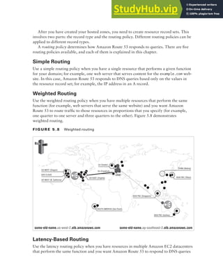 Amazon Route 53 181
After you have created your hosted zones, you need to create resource record sets. This
involves two parts: the record type and the routing policy. Different routing policies can be
applied to different record types.
A routing policy determines how Amazon Route 53 responds to queries. There are five
routing policies available, and each of them is explained in this chapter.
Simple Routing
Use a simple routing policy when you have a single resource that performs a given function
for your domain; for example, one web server that serves content for the example.com web-
site. In this case, Amazon Route 53 responds to DNS queries based only on the values in
the resource record set; for example, the IP address in an A record.
Weighted Routing
Use the weighted routing policy when you have multiple resources that perform the same
function (for example, web servers that serve the same website) and you want Amazon
Route 53 to route traffic to those resources in proportions that you specify (for example,
one quarter to one server and three quarters to the other). Figure 5.8 demonstrates
weighted routing.
f I G u R E 5 . 8 Weighted routing
US-WEST (Oregon)
some-eld-name.us-west-2.elb.amazonaws.com some-eld-name.ap-southeast-2.elb.amazonaws.com
GOV CLOUD
US-WEST (N. California)
US-EAST (Virginia)
SOUTH AMERICA (Seo Paulo)
ASIA PAC (Singapore)
ASIA PAC (Sydney)
CHINA (Beijing)
ASIA PAC (Tokyo)
EU (Dublin)
EU (Frankfurt)
User
Latency-Based Routing
Use the latency routing policy when you have resources in multiple Amazon EC2 datacenters
that perform the same function and you want Amazon Route 53 to respond to DNS queries
 