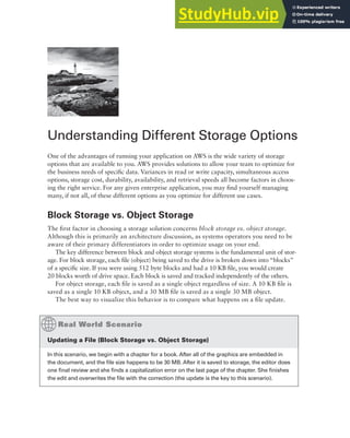 Understanding Different Storage Options
One of the advantages of running your application on AWS is the wide variety of storage
options that are available to you. AWS provides solutions to allow your team to optimize for
the business needs of specific data. Variances in read or write capacity, simultaneous access
options, storage cost, durability, availability, and retrieval speeds all become factors in choos-
ing the right service. For any given enterprise application, you may find yourself managing
many, if not all, of these different options as you optimize for different use cases.
Block Storage vs. Object Storage
The first factor in choosing a storage solution concerns block storage vs. object storage.
Although this is primarily an architecture discussion, as systems operators you need to be
aware of their primary differentiators in order to optimize usage on your end.
The key difference between block and object storage systems is the fundamental unit of stor-
age. For block storage, each file (object) being saved to the drive is broken down into “blocks”
of a specific size. If you were using 512 byte blocks and had a 10 KB file, you would create
20 blocks worth of drive space. Each block is saved and tracked independently of the others.
For object storage, each file is saved as a single object regardless of size. A 10 KB file is
saved as a single 10 KB object, and a 30 MB file is saved as a single 30 MB object.
The best way to visualize this behavior is to compare what happens on a file update.
updating a file (block Storage vs. Object Storage)
In this scenario, we begin with a chapter for a book. After all of the graphics are embedded in
the document, and the file size happens to be 30 MB. After it is saved to storage, the editor does
one final review and she finds a capitalization error on the last page of the chapter. She finishes
the edit and overwrites the file with the correction (the update is the key to this scenario).
 
