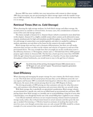 Understanding Different Storage Options 211
Because AWS has more visibility into your interactions with content in object storage,
AWS does not require any pre-provisioning for object storage (again with the notable excep-
tion of AWS Snowball). You are billed only for the exact volume in storage for the hours that
it is in storage.
Retrieval Times (Hot vs. Cold Storage)
When choosing the right storage medium, for both block storage and object storage, the
second criteria to consider is retrieval times. In many cases, this consideration is framed in
terms of hot and cold storage options.
The classic example is Amazon S3 vs. Amazon Glacier (which is examined in more detail later
in this chapter). Amazon S3 is a highly available system where content can be delivered to many
requests simultaneously for high and immediate parallel throughput. Amazon Glacier is designed
for cold storage of content that is not needed regularly, and when it is needed for auditing or
analysis, operations can wait three to five hours for the content to be made available.
Block storage does not have such a dramatic differentiation, but there are still media
selections that can have an effect on the volume and velocity of requests in and out of the
provisioned drives. The easy example here that you might see on the certification exam is
the difference between a 1 TB magnetic volume and a 1 TB Solid State Drive (SSD) general
purpose (gp2) volume in Amazon EBS. The first has a hard cap of no more than 100 IOPS
while the gp2 volume has provisioned 3,000 IOPS as a baseline. If your data needed high
throughput without bottlenecks, you would want to stay in the gp2 line of volumes.
As of the time of this writing, the largest Amazon EBS volume size is
16 TB (gp2, io1, sc2, and st1 types). The previous magnetic generation
was 1 TB (standard type) .
Cost Efficiency
When choosing and managing the proper storage for your content, the third major criteria
is cost. This book does not list actual prices because they can be different across the vari-
ous regions and because AWS is constantly lowering prices wherever they can engineer new
efficiencies. Be aware of the current pricing sheet for your AWS Region of choice.
The driving principles of AWS pricing are that customers only pay for what they provi-
sion, and customers with efficient operations only provision what they are actually using.
With block storage, this is specifically an operational consideration. Block storage volumes
are provisioned for a specific size, and you are billed based on provisioned size each hour. AWS
pricing charts show block storage as a monthly rate to avoid publishing a long list of zeros after
a decimal place, even though the hourly rate is the actual billing that is applied to your volume.
Cost-efficient methods will focus on not overprovisioning volumes based on projected
storage needs; rather, they will provision based on actual amounts and then grow the stor-
age as needed. Provisioning a 3 TB drive based on estimates of needing that much in the
next few years, even though current data sizes are only around 100 MB, would be a classic
example of a cost scenario that systems operators can and should address.
 