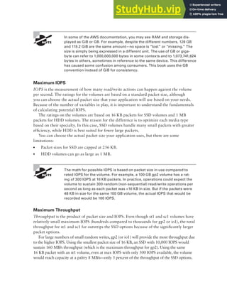 Block Storage on AWS 215
In some of the AWS documentation, you may see RAM and storage dis-
played as GiB or GB. For example, despite the different numbers, 128 GB
and 119.2 GiB are the same amount—no space is “lost” or “missing.” The
size is simply being expressed in a different unit. The use of GB or giga-
byte can refer to 1,000,000,000 bytes in some contexts and to 1,073,741,824
bytes in others, sometimes in reference to the same device. This difference
has caused some confusion among consumers. This book uses the GB
convention instead of GiB for consistency.
Maximum IOPS
IOPS is the measurement of how many read/write actions can happen against the volume
per second. The ratings for the volumes are based on a standard packet size, although
you can choose the actual packet size that your application will use based on your needs.
Because of the number of variables in play, it is important to understand the fundamentals
of calculating potential IOPS.
The ratings on the volumes are based on 16 KB packets for SSD volumes and 1 MB
packets for HDD volumes. The reason for the difference is to optimize each media type
based on their specialty. In this case, SSD volumes handle many small packets with greater
efficiency, while HDD is best suited for fewer large packets.
You can choose the actual packet size your application uses, but there are some
limitations:
■ Packet sizes for SSD are capped at 256 KB.
■ HDD volumes can go as large as 1 MB.
The math for possible IOPS is based on packet size in use compared to
rated IOPS for the volume. For example, a 100 GB gp2 volume has a rat-
ing of 300 IOPS at 16 KB packets. In practice, operations could expect the
volume to sustain 300 random (non-sequential) read/write operations per
second as long as each packet was <16 KB in size. But if the packets were
48 KB in size for the same 100 GB volume, the actual IOPS that would be
recorded would be 100 IOPS.
Maximum Throughput
Throughput is the product of packet size and IOPS. Even though st1 and sc1 volumes have
relatively small maximum IOPS (hundreds compared to thousands for gp2 or io1), the total
throughput for st1 and sc1 far outstrips the SSD options because of the significantly larger
packet options.
For large numbers of small random writes, gp2 (or io1) will provide the most throughput due
to the higher IOPS. Using the smallest packet size of 16 KB, an SSD with 10,000 IOPS would
sustain 160 MB/s throughput (which is the maximum throughput for gp2). Using the same
16 KB packet with an st1 volume, even at max IOPS with only 500 IOPS available, the volume
would reach capacity at a paltry 8 MB/s—only 5 percent of the throughput of the SSD options.
 