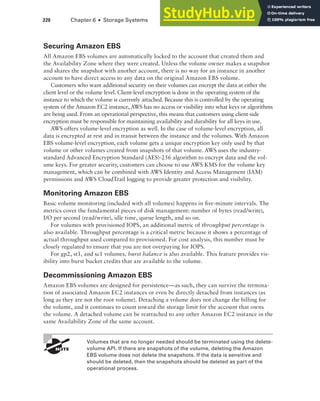 220 Chapter 6 ■ Storage Systems
Securing Amazon EBS
All Amazon EBS volumes are automatically locked to the account that created them and
the Availability Zone where they were created. Unless the volume owner makes a snapshot
and shares the snapshot with another account, there is no way for an instance in another
account to have direct access to any data on the original Amazon EBS volume.
Customers who want additional security on their volumes can encrypt the data at either the
client level or the volume level. Client-level encryption is done in the operating system of the
instance to which the volume is currently attached. Because this is controlled by the operating
system of the Amazon EC2 instance, AWS has no access or visibility into what keys or algorithms
are being used. From an operational perspective, this means that customers using client-side
encryption must be responsible for maintaining availability and durability for all keys in use.
AWS offers volume-level encryption as well. In the case of volume-level encryption, all
data is encrypted at rest and in transit between the instance and the volumes. With Amazon
EBS volume-level encryption, each volume gets a unique encryption key only used by that
volume or other volumes created from snapshots of that volume. AWS uses the industry-
standard Advanced Encryption Standard (AES)-256 algorithm to encrypt data and the vol-
ume keys. For greater security, customers can choose to use AWS KMS for the volume key
management, which can be combined with AWS Identity and Access Management (IAM)
permissions and AWS CloudTrail logging to provide greater protection and visibility.
Monitoring Amazon EBS
Basic volume monitoring (included with all volumes) happens in five-minute intervals. The
metrics cover the fundamental pieces of disk management: number of bytes (read/write),
I/O per second (read/write), idle time, queue length, and so on.
For volumes with provisioned IOPS, an additional metric of throughput percentage is
also available. Throughput percentage is a critical metric because it shows a percentage of
actual throughput used compared to provisioned. For cost analysis, this number must be
closely regulated to ensure that you are not overpaying for IOPS.
For gp2, st1, and sc1 volumes, burst balance is also available. This feature provides vis-
ibility into burst bucket credits that are available to the volume.
Decommissioning Amazon EBS
Amazon EBS volumes are designed for persistence—as such, they can survive the termina-
tion of associated Amazon EC2 instances or even be directly detached from instances (as
long as they are not the root volume). Detaching a volume does not change the billing for
the volume, and it continues to count toward the storage limit for the account that owns
the volume. A detached volume can be reattached to any other Amazon EC2 instance in the
same Availability Zone of the same account.
Volumes that are no longer needed should be terminated using the delete-
volume API. If there are snapshots of the volume, deleting the Amazon
EBS volume does not delete the snapshots. If the data is sensitive and
should be deleted, then the snapshots should be deleted as part of the
operational process.
 