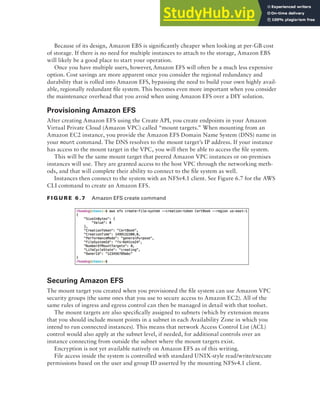 Block Storage on AWS 223
Because of its design, Amazon EBS is significantly cheaper when looking at per-GB cost
of storage. If there is no need for multiple instances to attach to the storage, Amazon EBS
will likely be a good place to start your operation.
Once you have multiple users, however, Amazon EFS will often be a much less expensive
option. Cost savings are more apparent once you consider the regional redundancy and
durability that is rolled into Amazon EFS, bypassing the need to build your own highly avail-
able, regionally redundant file system. This becomes even more important when you consider
the maintenance overhead that you avoid when using Amazon EFS over a DIY solution.
Provisioning Amazon EFS
After creating Amazon EFS using the Create API, you create endpoints in your Amazon
Virtual Private Cloud (Amazon VPC) called “mount targets.” When mounting from an
Amazon EC2 instance, you provide the Amazon EFS Domain Name System (DNS) name in
your mount command. The DNS resolves to the mount target’s IP address. If your instance
has access to the mount target in the VPC, you will then be able to access the file system.
This will be the same mount target that peered Amazon VPC instances or on-premises
instances will use. They are granted access to the host VPC through the networking meth-
ods, and that will complete their ability to connect to the file system as well.
Instances then connect to the system with an NFSv4.1 client. See Figure 6.7 for the AWS
CLI command to create an Amazon EFS.
f I G u R E 6 .7 Amazon EFS create command
Securing Amazon EFS
The mount target you created when you provisioned the file system can use Amazon VPC
security groups (the same ones that you use to secure access to Amazon EC2). All of the
same rules of ingress and egress control can then be managed in detail with that toolset.
The mount targets are also specifically assigned to subnets (which by extension means
that you should include mount points in a subnet in each Availability Zone in which you
intend to run connected instances). This means that network Access Control List (ACL)
control would also apply at the subnet level, if needed, for additional controls over an
instance connecting from outside the subnet where the mount targets exist.
Encryption is not yet available natively on Amazon EFS as of this writing.
File access inside the system is controlled with standard UNIX-style read/write/execute
permissions based on the user and group ID asserted by the mounting NFSv4.1 client.
 