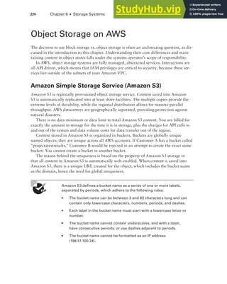 224 Chapter 6 ■ Storage Systems
Object Storage on AWS
The decision to use block storage vs. object storage is often an architecting question, as dis-
cussed in the introduction to this chapter. Understanding their core differences and main-
taining content in object stores falls under the systems operator’s scope of responsibility.
In AWS, object storage systems are fully managed, abstracted services. Interactions are
all API driven, which means that IAM privileges are critical to security, because these ser-
vices live outside of the subnets of your Amazon VPC.
Amazon Simple Storage Service (Amazon S3)
Amazon S3 is regionally provisioned object storage service. Content saved into Amazon
S3 is automatically replicated into at least three facilities. The multiple copies provide the
extreme levels of durability, while the regional distribution allows for massive parallel
throughput. AWS datacenters are geographically separated, providing protection against
natural disasters.
There is no data minimum or data limit to total Amazon S3 content. You are billed for
exactly the amount in storage for the time it is in storage, plus the charges for API calls in
and out of the system and data volume costs for data transfer out of the region.
Content stored in Amazon S3 is organized in buckets. Buckets are globally unique
named objects; they are unique across all AWS accounts. If Customer A has a bucket called
“projectatestresults,” Customer B would be rejected in an attempt to create the exact same
bucket. You cannot create a bucket in another bucket.
The reason behind the uniqueness is based on the property of Amazon S3 storage in
that all content in Amazon S3 is automatically web-enabled. When content is saved into
Amazon S3, there is a unique URL created for the object, which includes the bucket name
as the domain, hence the need for global uniqueness.
Amazon S3 defines a bucket name as a series of one or more labels,
separated by periods, which adhere to the following rules:
■ The bucket name can be between 3 and 63 characters long and can
contain only lowercase characters, numbers, periods, and dashes.
■ Each label in the bucket name must start with a lowercase letter or
number.
■ The bucket name cannot contain underscores, end with a dash,
have consecutive periods, or use dashes adjacent to periods.
■ The bucket name cannot be formatted as an IP address
(198.51.100.24).
 