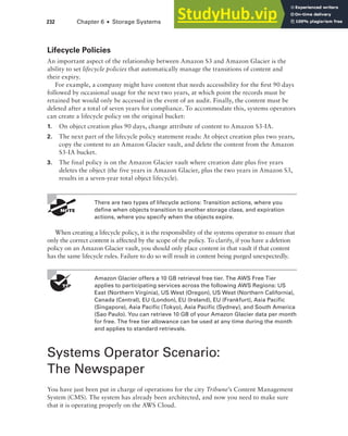232 Chapter 6 ■ Storage Systems
Lifecycle Policies
An important aspect of the relationship between Amazon S3 and Amazon Glacier is the
ability to set lifecycle policies that automatically manage the transitions of content and
their expiry.
For example, a company might have content that needs accessibility for the first 90 days
followed by occasional usage for the next two years, at which point the records must be
retained but would only be accessed in the event of an audit. Finally, the content must be
deleted after a total of seven years for compliance. To accommodate this, systems operators
can create a lifecycle policy on the original bucket:
1. On object creation plus 90 days, change attribute of content to Amazon S3-IA.
2. The next part of the lifecycle policy statement reads: At object creation plus two years,
copy the content to an Amazon Glacier vault, and delete the content from the Amazon
S3-IA bucket.
3. The final policy is on the Amazon Glacier vault where creation date plus five years
deletes the object (the five years in Amazon Glacier, plus the two years in Amazon S3,
results in a seven-year total object lifecycle).
There are two types of lifecycle actions: Transition actions, where you
define when objects transition to another storage class, and expiration
actions, where you specify when the objects expire.
When creating a lifecycle policy, it is the responsibility of the systems operator to ensure that
only the correct content is affected by the scope of the policy. To clarify, if you have a deletion
policy on an Amazon Glacier vault, you should only place content in that vault if that content
has the same lifecycle rules. Failure to do so will result in content being purged unexpectedly.
Amazon Glacier offers a 10 GB retrieval free tier. The AWS Free Tier
applies to participating services across the following AWS Regions: US
East (Northern Virginia), US West (Oregon), US West (Northern California),
Canada (Central), EU (London), EU (Ireland), EU (Frankfurt), Asia Pacific
(Singapore), Asia Pacific (Tokyo), Asia Pacific (Sydney), and South America
(Sao Paulo). You can retrieve 10 GB of your Amazon Glacier data per month
for free. The free tier allowance can be used at any time during the month
and applies to standard retrievals.
Systems Operator Scenario:
The Newspaper
You have just been put in charge of operations for the city Tribune’s Content Management
System (CMS). The system has already been architected, and now you need to make sure
that it is operating properly on the AWS Cloud.
 