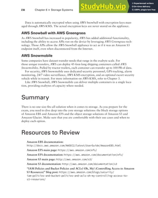 236 Chapter 6 ■ Storage Systems
Data is automatically encrypted when using AWS Snowball with encryption keys man-
aged through AWS KMS. The actual encryption keys are never stored on the appliance.
AWS Snowball with AWS Greengrass
As AWS Snowball has increased in popularity, AWS has added additional functionality,
including the ability to access APIs run on the device by leveraging AWS Greengrass tech-
nology. Those APIs allow the AWS Snowball appliance to act as if it was an Amazon S3
endpoint itself, even when disconnected from the Internet.
AWS Snowmobile
Some companies have dataset transfer needs that range in the exabyte scale. For
those unique transfers, AWS can deploy 45-foot-long shipping containers called AWS
Snowmobiles. Pulled by tractor trailers, each container can transfer up to 100 PB of data.
For security, AWS Snowmobile uses dedicated security personnel, GPS tracking, alarm
monitoring, 24/7 video surveillance, AWS KMS encryption, and an optional escort security
vehicle while in transit. For more information on AWS KMS, refer to Chapter 3.
Like AWS Snowball, AWS Snowmobile can deliver multiple containers to a single loca-
tion, providing exabytes of capacity where needed.
Summary
There is no one-size-fits-all solution when it comes to storage. As you prepare for the
exam, you need to dive deep into the core storage solutions: the block storage options
of Amazon EBS and Amazon EFS and the object storage solutions of Amazon S3 and
Amazon Glacier. Make sure that you are comfortable with their use cases and when to
deploy each option.
Resources to Review
Amazon EBS documentation:
http://docs.aws.amazon.com/AWSEC2/latest/UserGuide/AmazonEBS.html
Amazon EFS main page: https://aws.amazon.com/efs/
Amazon EFS documentation: https://aws.amazon.com/documentation/efs/
Amazon S3 main page: http://aws.amazon.com/s3/
Amazon S3 documentation: http://aws.amazon.com/documentation/s3
“IAM Policies and Bucket Policies and ACLs! Oh, My! (Controlling Access to Amazon
S3 Resources)” blog post: https://aws.amazon.com/blogs/security/
iam-policies-and-bucket-policies-and-acls-oh-my-controlling-access-to-
s3-resources/
 