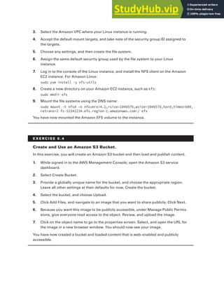 Exercises 241
3. Select the Amazon VPC where your Linux instance is running.
4. Accept the default mount targets, and take note of the security group ID assigned to
the targets.
5. Choose any settings, and then create the file system.
6. Assign the same default security group used by the file system to your Linux
instance.
7. Log in to the console of the Linux instance, and install the NFS client on the Amazon
EC2 instance. For Amazon Linux:
sudo yum install -y nfs-utils
8. Create a new directory on your Amazon EC2 instance, such as efs:
sudo mkdir efs
9. Mount the file systems using the DNS name:
sudo mount -t nfs4 -o nfsvers=4.1,rsize=1048576,wsize=1048576,hard,timeo=600,
retrans=2 fs-12341234.efs.region-1.amazonaws.com:/ efs
You have now mounted the Amazon EFS volume to the instance.
E x E R C I S E 6 . 4
Create and use an Amazon S3 bucket.
In this exercise, you will create an Amazon S3 bucket and then load and publish content.
1. While signed in to the AWS Management Console, open the Amazon S3 service
dashboard.
2. Select Create Bucket.
3. Provide a globally unique name for the bucket, and choose the appropriate region.
Leave all other settings at their defaults for now. Create the bucket.
4. Select the bucket, and choose Upload.
5. Click Add Files, and navigate to an image that you want to share publicly. Click Next.
6. Because you want this image to be publicly accessible, under Manage Public Permis-
sions, give everyone read access to the object. Review, and upload the image.
7. Click on the object name to go to the properties screen. Select, and open the URL for
the image in a new browser window. You should now see your image.
You have now created a bucket and loaded content that is web-enabled and publicly
accessible.
 